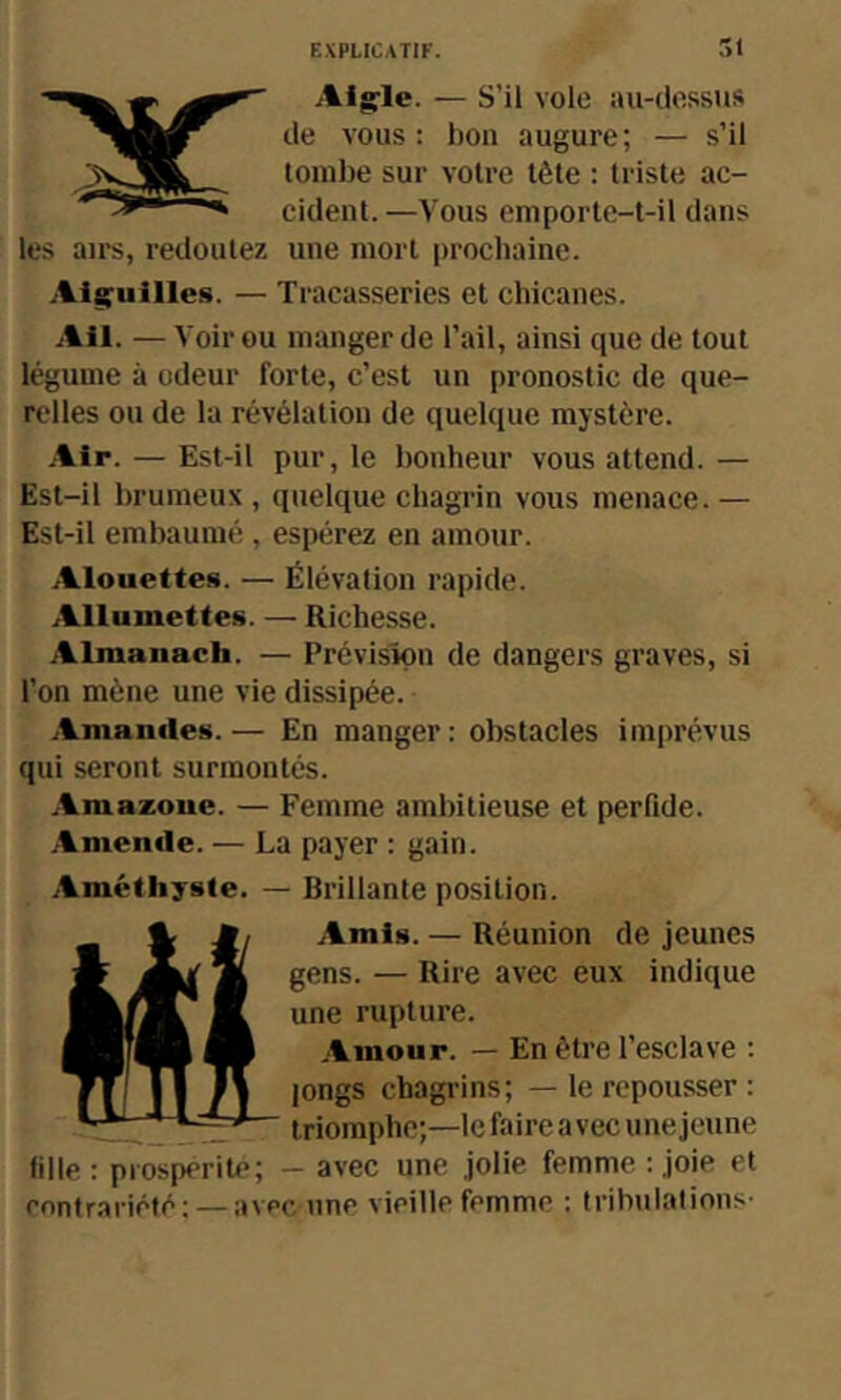 Alg'le. — S’il vole au-dessus de vous: bon augure; — s’il tombe sur votre tête : triste ac- cident.—Vous emporte-t-il dans les airs, redoutez une mort prochaine. .Aisruilles. — Tracasseries et chicanes. Ail. — Voir ou manger de l’ail, ainsi que de tout légume à odeur forte, c’est un pronostic de que- relles ou de la révélation de quelque mystère. .Air. — Est-il pur, le bonheur vous attend. — Est-il brumeux , quelque chagrin vous menace. — Est-il embaumé , espérez en amour. Alouettes. — Élévation rapide. Allumettes. — Richesse. Almanach. — Prévision de dangers graves, si l’on mène une vie dissipée. Amandes. — En manger : obstacles imprévus qui seront surmontés. Amazone. — Femme ambitieuse et perfide. Amende. — La payer : gain. Améthyste. — Brillante position. Amis. — Réunion de jeunes gens. — Rire avec eux indique une rupture. Amour. — En être l’esclave : longs chagrins; — le repousser : triomphe;—le faire avec une jeune fille : prospérité; - avec une jolie femme : joie et rontrariété; —avec une vieille femme : tribulations-