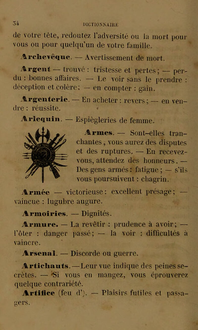 (le votre tète, redoutez l’advei-silé ou la mort pour vous ou pour quelqu’un de votre famille. -Irclievêiiuc. — Avertissement de mort. A relent — trouvé : tristesse et pertes ; — per- du : bonnes affaires. — Le voir sans le prendre : déception et colère; — en compter : gain. .Arg;ciiterie. — En acheter ; revers ; — en ven- dre : réussite. • Espiègleries de femme. .Armes. — Sont-elles tran- chantes , vous aurez des disputes et des ruptures, — En recevez- vous, attendez des honneurs. — Des gens armés : fatigue ; — s’ils vous poursuivent : chagrin. Armée — victorieuse; excellent présage; — vaincue : lugubre augure. Armoiries. — Dignités. Armure. — La revêtir : prudence à avoir; — l’ôter : danger ])assé; — la voir : difficultés à vaincre. Arsenal. — Discorde ou guerre. .Artichauts.—Leur vue indique des peines se- crètes. — ^i vous en mangez, vous éprouverez quelque contrariété. Artilice (feu d’}. — Plaisirs futiles et passa- gers.