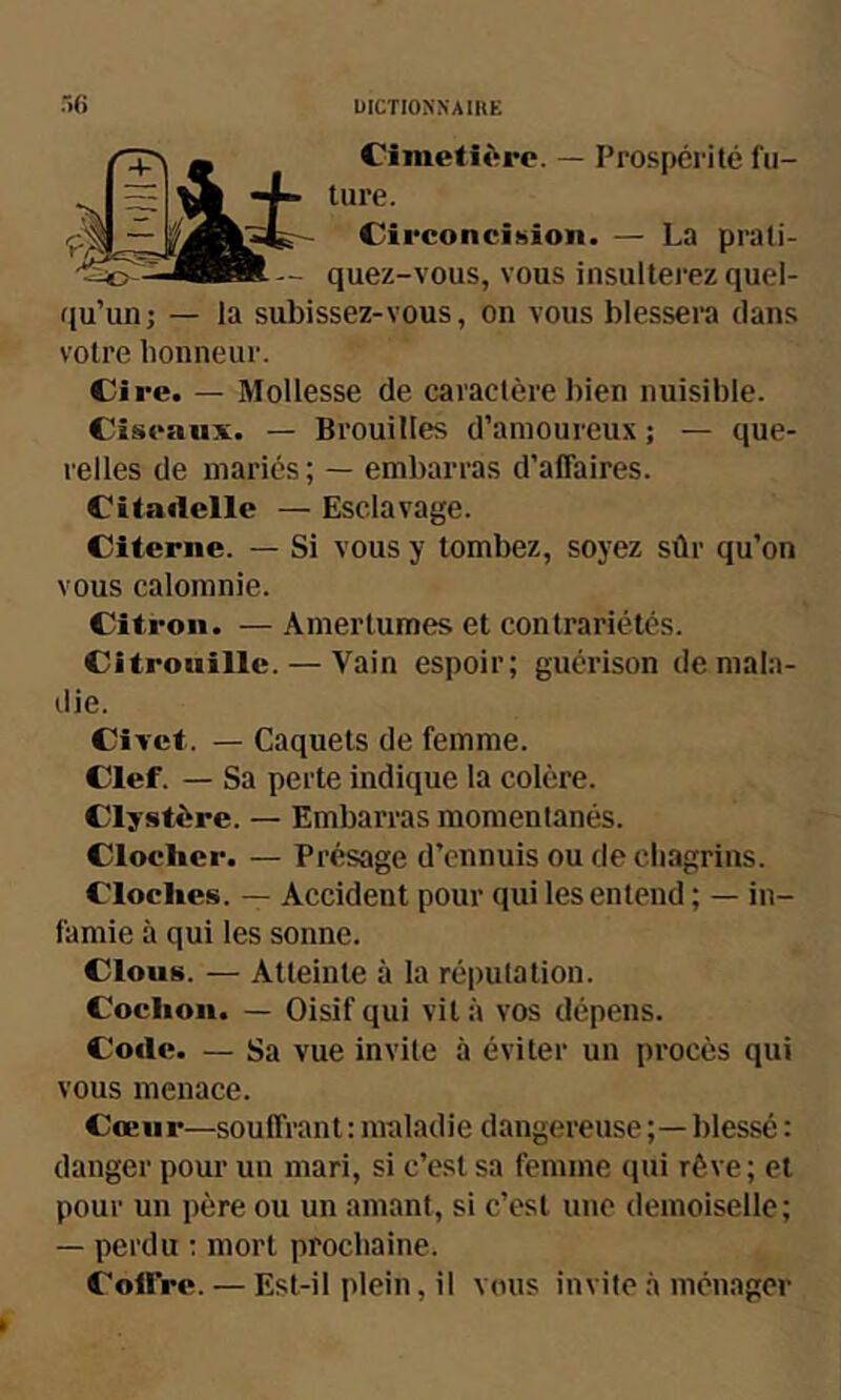 Cimetière. — Prospérité fu- ture. Circoncision. — La prati- quez-vous, vous insulterez quel- qu’un j — la subissez-vous, on vous blessera dans votre honneur. Cire. — Mollesse de caractère bien nuisible. Ciseaux. — Brouilles d’amoureux ; — que- relles de mariés ; — embarras d’affaires. Citadelle — Esclavage. Citerne. — Si vous y tombez, soyez sûr qu’on vous calomnie. Citron. — Amertumes et contrariétés. Citrouille. — Vain espoir; guérison de mala- die. Civet. — Caquets de femme. Clef. — Sa perte indique la colère. Clystère. — Embarras momentanés. Clocher. — Présage d’ennuis ou de chagrins. Cloches. — Accident pour qui les entend ; — in- famie à qui les sonne. Clous. — Atteinte à la réputation. Cochon. — Oisif qui vit à vos dépens. Code. — Sa vue invite à éviter un procès qui vous menace. Cœur—souffrant : maladie dangereuse blessé : danger pour un mari, si c’est sa femme (jui rêve; et pour un père ou un amant, si c’est une demoiselle; — perdu ; mort prochaine. Coffre. — Est-il plein, il vous invite à ménager