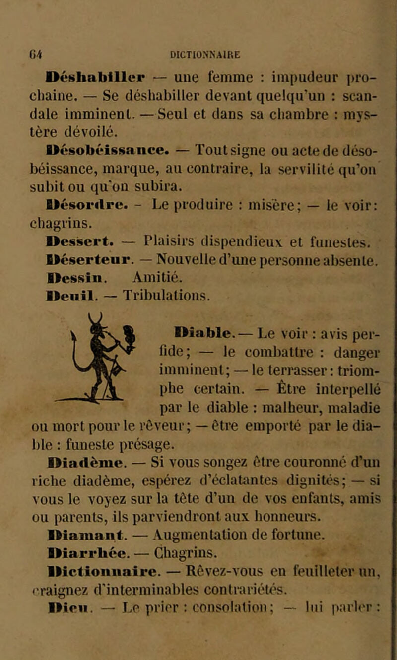 Déshabiller — une femme : impudeur pro- chaine. — Se désliabiller devant quelqu’un ; scan- dale imminent. — Seul et dans sa chambre : mys- tère dévoilé. Désobéissance. — Tout signe ou acte de déso- béissance, marque, au contraire, la servilité qu’on subit ou qu’on subira. Désordre. - Le produire : misère; — le voir: chagrins. Dessert. — Plaisirs dispendieux et funestes. Déserteur. — Nouvelle d’une personne absente. Dessin. Amitié. Deuil. — Tribulations. Diable.— Le voir : avis per- fide; — le combattre : danger imminent; — le teri-asser : triom- phe certain. — Être interpellé par le diable : malheur, maladie ou mort pour le rêveur; — être emporté par le dia- ble : funeste présage. Diadème. — Si vous songez être couronné d’un riche diadème, espérez d’éclatantes dignités; —si vous le voyez sur la tête d’un de vos enfants, amis ou parents, ils parviendront aux honneurs. Diamant. — Augmentation de fortune. Diarrhée. — Chagrins. Dictionnaire. — Rêvez-vous en feuilleter un, <'raignez d’interminables contrariétés. Dieu. —Le prier : consolation; — lui parler: