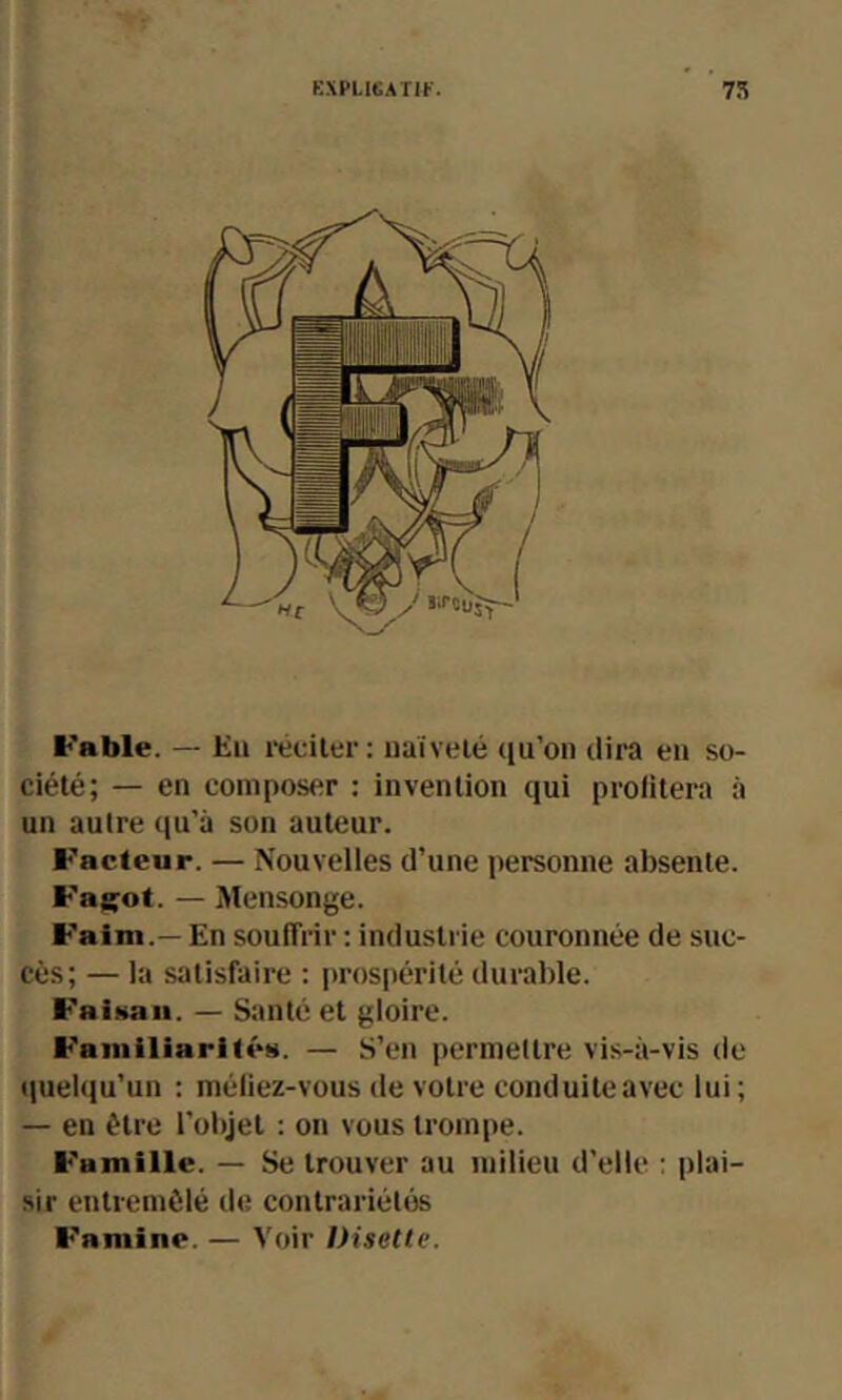 Fable. — Eii réciler: iiaivelé qu’on dira eu so- ciété; — en composer : invention qui prolitera à un autre qu’a son auteur. Facteur. — Nouvelles d’une personne absente. Fagot. — Mensonge. Faim.— En souffrir ; industrie couronnée de suc- cès; — la satisfaire : prospérité durable. Faiüaii. — Santé et gloire. Familiarités. — S’en ])ermettre vis-à-vis de quelqu’un : méliez-vous de votre conduite avec lui; — en être l’objet : on vous trompe. Famille. — Se trouver au milieu d’elle : plai- sir etitremôlé de contrariétés Famine. — Voir Disette.