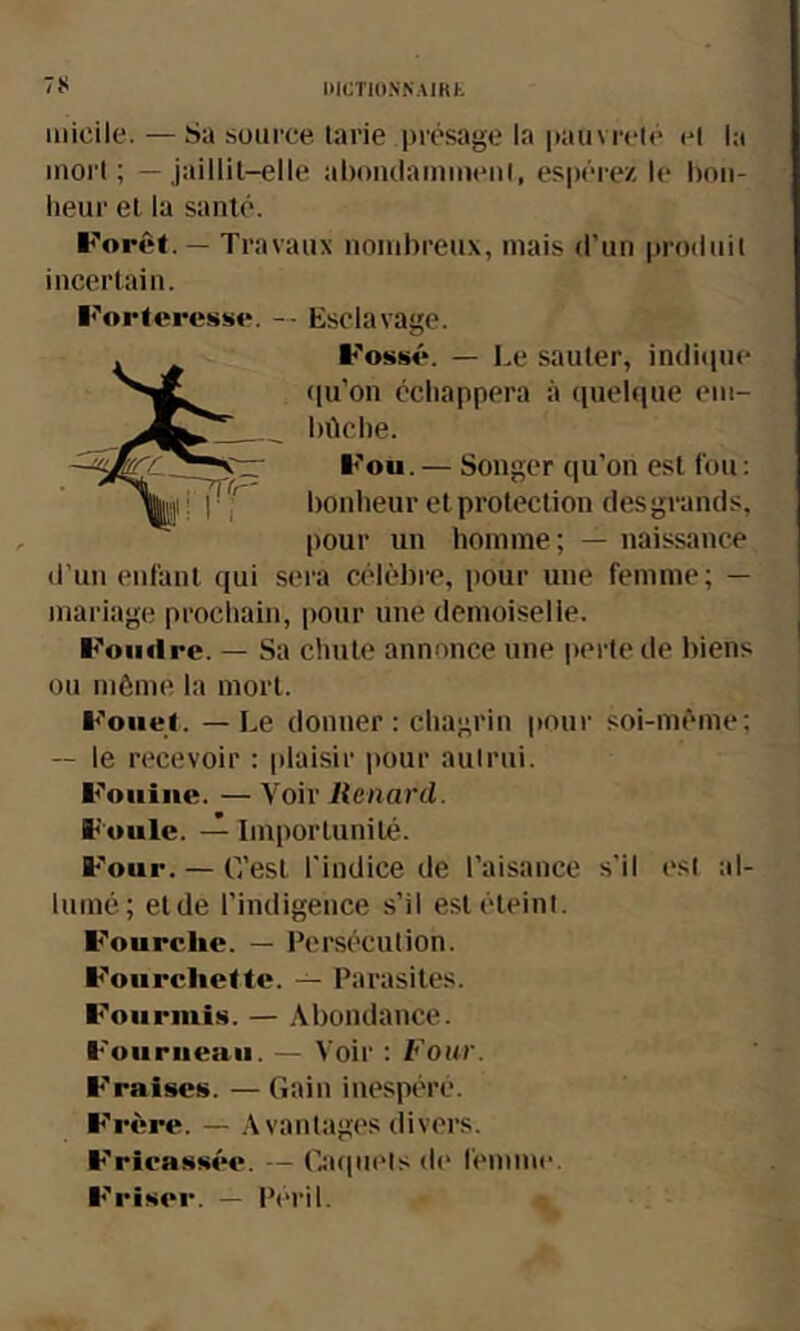 niCTlO.NNAIKt micile. — Sa source tarie présage la pauvreté et la inoi t ; - jaillit-elle abontlamnieul, espérez le boii- beur et la santé. Forêt. — Travaux nombreux, mais d’un produit incertain. Forteresse. — Esclavage. Fossé. — Le sauter, indicpie (lu’on échappera à quehiue em- bûche. Fou.— Songer qu’on est fou: bonheur et protection desgrands, pour un homme ; — naissance d’un enfant qui sera célèbre, pour une femme; — mariage prochain, pour une demoiselle. Foiiflre. — Sa chute annonce une perte de liiens ou môme la mort. Fouet. — Le donner: chagrin pour soi-mème; — le recevoir : [daisir pour autrui. Fouine. — Voir Kenard. Foule. Importunité. F'our. — C’est l'indice de l’aisance s’il est al- lumé; etde l’indigence s’il est éteint. Fourche. — Persécution. F'oiircliette. — Parasites. F'ourmis. — Abondance. F'uuriieaii. — Voir : Four. F'raises. — Gain iue.spére. F'rère. — Avantages divers. F'rlcassée. — («tcpiets d(“ femme. F'i'iser. — Pt“ril.