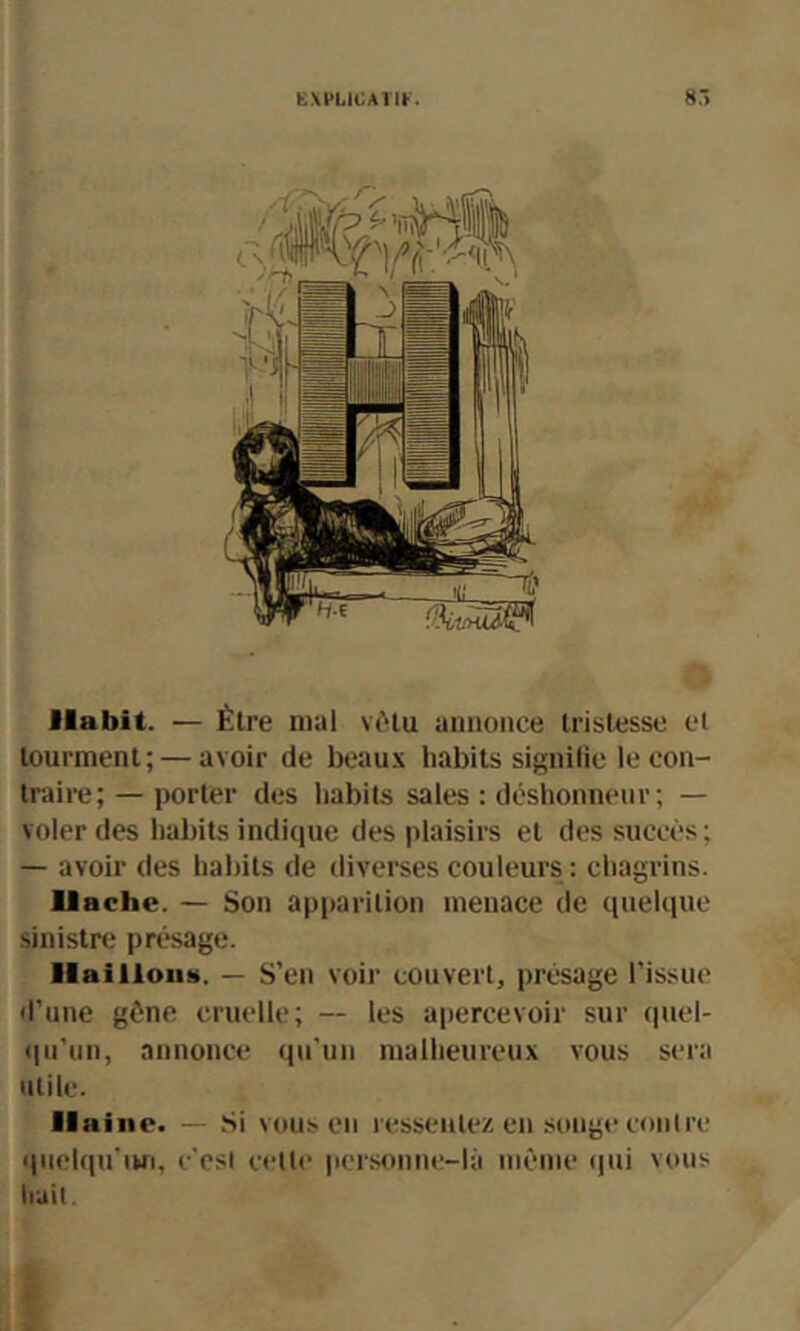 î E\i>Lii:Arit. 8,-> t f •I if Habit. — Être mal vi'lu annonce trislesso et tourment; — avoir de beaux habits signifie le con- traire; — porter des habits sales : déshonneur; — voler des habits indi(iue des plaisirs et des succès ; — avoir des habits de iliverses couleurs : chagrins. llache. — Son a|)parition menace de ciuelque sinistre présage. liailloiis. — S’en voir couvert, jmésage l’issue d’une gène cruelle; — les apercevoir sur (piel- (pi’un, annonce qu’un malheureux vous sera utile. Il aine. — Si vous en ressentez en songe contre quelqu'im, c'csl celle personne-là meme qui vous liait I