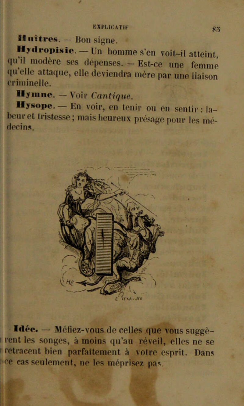 KïPl.lCATIf )«3 IlilîtroK. — Bon signe. lij«lroiH.sîe. — Un homme s'en voit-il altcinl, (lu’il modère ses dépenses. - Est-ce une femme (pi elle attaque, elle deviendra mère par une liaison criminelle. il.Tiiino. — Voir Cantique. ■■ywope.— En voir, en tenir on en sentir: la- iH'uret tristesse ; mais heureux présage pour les mé- fh'cins. Idée. — Méliez-vous de celles que vous suggè- rent les songes, à moins (lu'au réveil, elles ne se retracent bien parfaitement à voire e.sprit. Dans ce cas seulement, ne les méprisez pas.