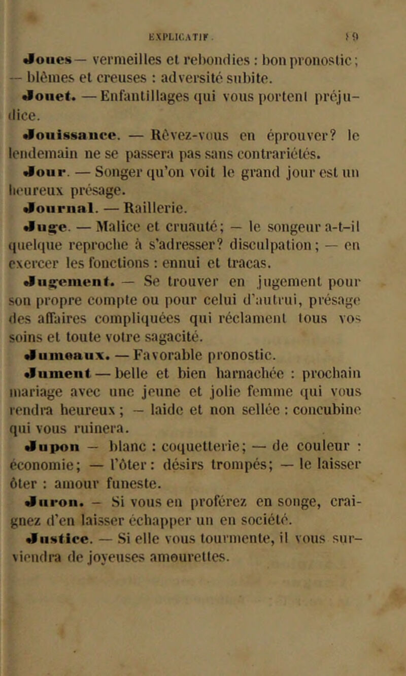 KXPLIC.ATll' doue!»— vermeilles et rebondies : bon pronostic ; — blêmes et creuses : adversité subite. •lonet.—Enfantillages (jui vous portent préju- dice. •lotiissauce. — Révez-vous en éprouver? le lendemain ne se passera pas sans contrariété's. •luiir. — Songer qu’on voit le grand Jour est un heureux présage. •loiirnal. — Raillerie. «Iiig^e. — Malice et cruauté; — le songeur a-t-il quelque reproche à s’adresser? disculpation; — en exercer les fonctions ; ennui et tracas. du^einunt. — Se trouver en jugement pour son propre compte ou pour celui d’autrui, présage des affaires compliquées qui réclament tous vo^ soins et toute votre sagacité. •lumeaux. — Favorable pronostic, dûment — Itelle et bien harnachée : prochain mariage avec une jeune et jolie femme qui vous rendra heureux ; — laide et non sellée : concubine qui vous ruinera. du poil — blanc : coquetterie; — de couleur r économie; — l’ôter: désirs trompés; — le laisser ôter : amour funeste. duron. - .Si vous en proférez en songe, crai- gnez d’en laisser échapper un en société. diistire. — Si elle vous tourmente, il vous sur- viendra de joyeuses amourettes.