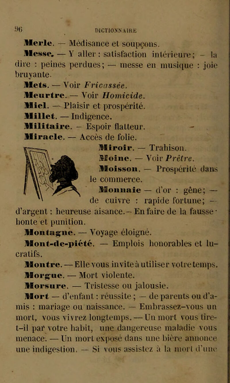 !)(> Merle. — Médisance et soupçons. .Messe. — V aller ; satisfaction intérieure; - la dire ; peines perdues; — messe en inusiciue ; joie bruyante. Mets. — Voir Fricassée. Meurtre. — Voir Homicide. Miel. — Plaisir et prospérité. Millet. — Indigence. Militaire. - Espoir flatteur. Miracle. — Accès de folie. Miroir. — Trahison. Moine. — Voir Prêtre. Moisson. — Pros|)érilé dans le commerce. Monnaie — d'or : gêne; — de cuivre : rapide fortune; - d’argent : heureuse aisance.- En faire de la fausse- honte et punition. Montag;iic. — Voyage éloigné. Mont-fle-i>iétc. — Emplois honoi-ables et lu- cratifs. Montre. — Elle vous invite à utiliser votre temps. Moi'isfuc. — Mort violente. Morsure. — Tristesse ou jalousie. Mort — d’enfant ; réussite ; — de parents ou d’a- mis : mariage ou naissance. — Embrassez-vous un mort, vous vivrez longtemps. — Un mort vous tire- t-il par votre habit, une dangereuse maladie vous menace. — Un mort exposé dans une bière annonce une indigestion. — Si vous assistez à la mort d’une