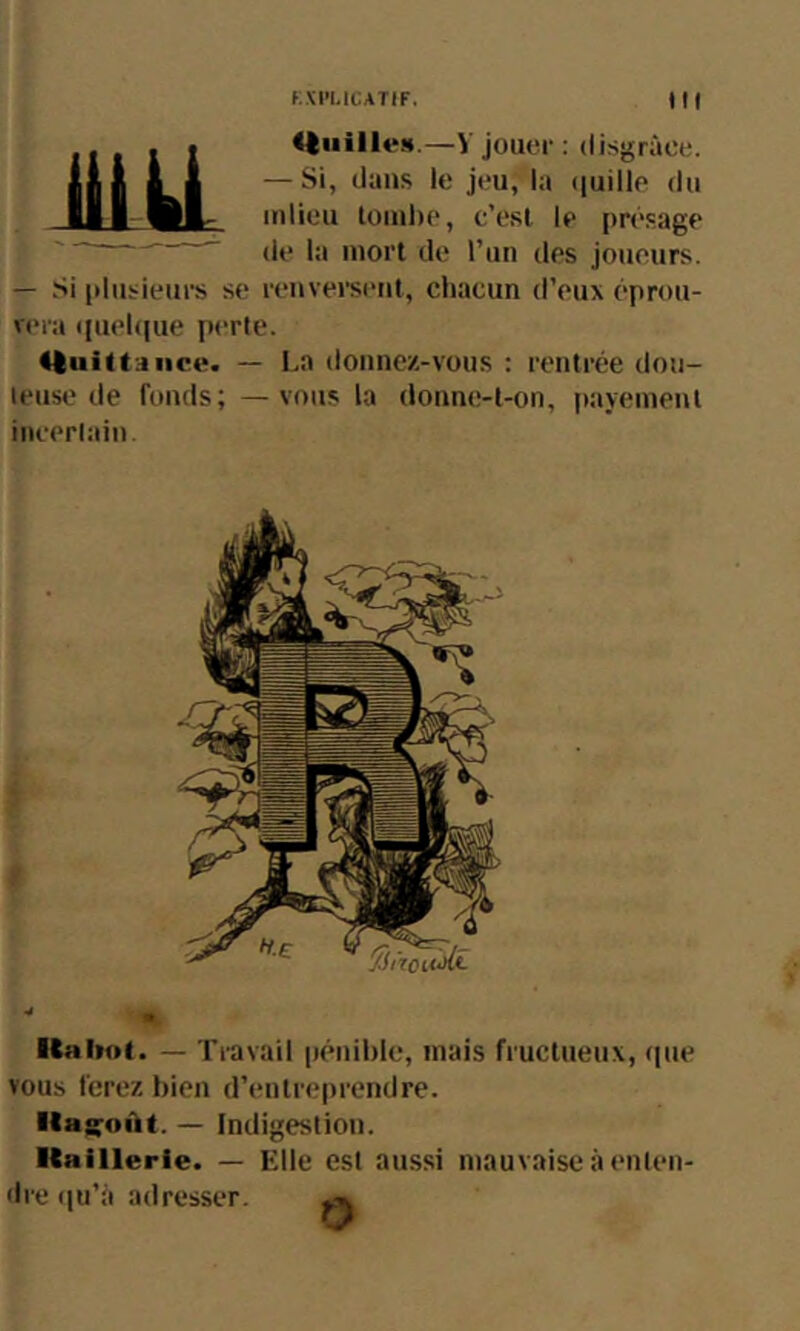 KXl'LltATIF. Ml .J . t jouer ; disgrâce. ini Lkl ■’'*”’ **' Ul-Wl- inlieu toinhe, c’est le présage ’ (le la mort de l’un des Joueurs. — .'si plusieurs se nmversent, chacun d’eux éproii- v(>ra iiuehjue perle. <ftui(taiicc. — l.a donnez-vous : renirée don- leuse de fonds; —vous la donne-l-on, |)ayenienl iiicerlain Kabof. — Travail pénible, mais fructueux, (pie vous ferez bien d’enlre|)rendre. lla^oAt. — Indigestion. ■taillerie. — Elle est aussi mauvaise à enten- dre (ju’à adresser. ^