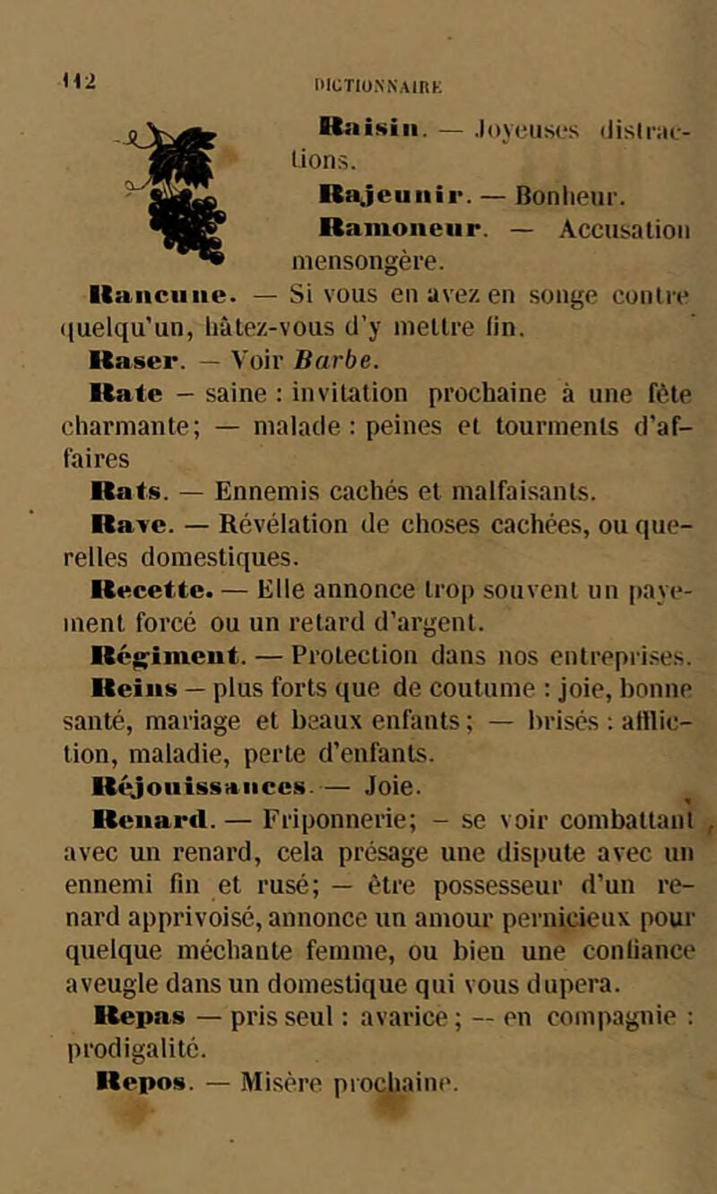 lllüTIO.NNAIRK Itaiicuiie. Ha isiii. — Joyeuses iJisIrae- üons. Rajeunir. — Bonlieur. Ramoneur. — Accusation mensongère. Si vous en avez en songe conlre (luelqu’un, hâtez-vous d’y mettre fin. Raser. — Voir Barbe. Rate - saine : invitation prochaine à une fête charmante; — malade : peines et tourments d’af- faires Rats. — Ennemis cachés et malfaisants. Rave. — Révélation de choses cachées, ou que- relles domestiques. Recette. — Elle annonce troj) souvent un paye- ment forcé ou un retard d’argent. Rcg;imeut. — Protection dans nos entrepri.ses. Reins — plus forts que de coutume : joie, bonne santé, mariage et beaux enfants ; — brisés ; atllic- tion, maladie, perte d’enfants. Réjoiiiss-riiiccs.— Joie. Renard. — Friponnerie; - se voir combattant avec un renard, cela présage une dispute avec un ennemi fin et rusé; — être possesseur d’un re- nard apprivoisé, annonce un amour pernicieux pour quelque méchante femme, ou bien une confiance aveugle dans un domestique qui vous dupera. Repas — pris seul : avarice ; — en compagnie ; prodigalité. Repos. — Misère prochaine.