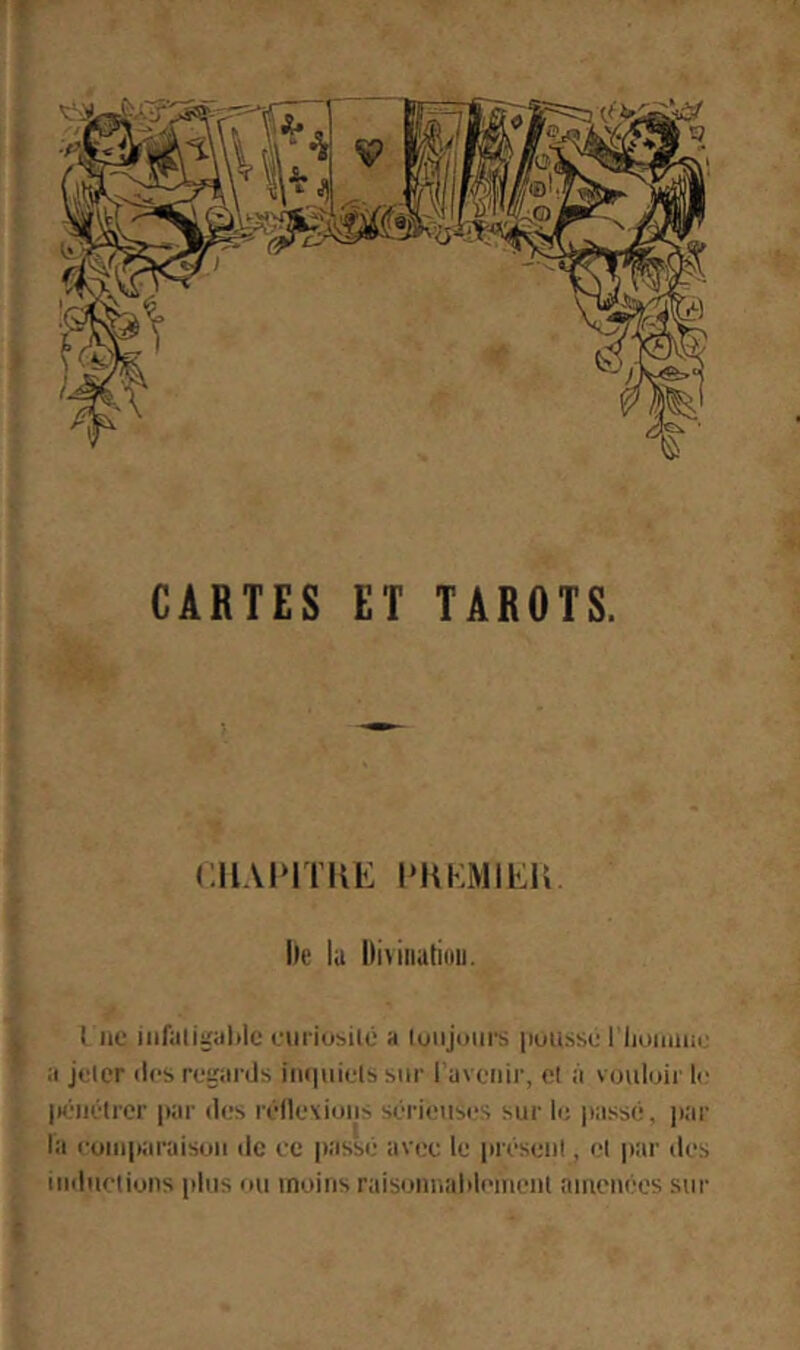 ' V CARTES ET TAROTS. (;ilAI‘ITIU': PKKMiEU. Ile lu l)i>iiiutiüii. I ne eiirio^ilé a luiijmirs puitsse I iiunnue :i jeter îles reeaids iin|iiiels sur 1 avenir, et à vouloir le IK'iiétrer |iar des réllexions sérietises sur le passé, jitir la euinparaison de ec passé avec le présent, et par des inductions plus ou moins raisoniialdeinenl atnetiées sur