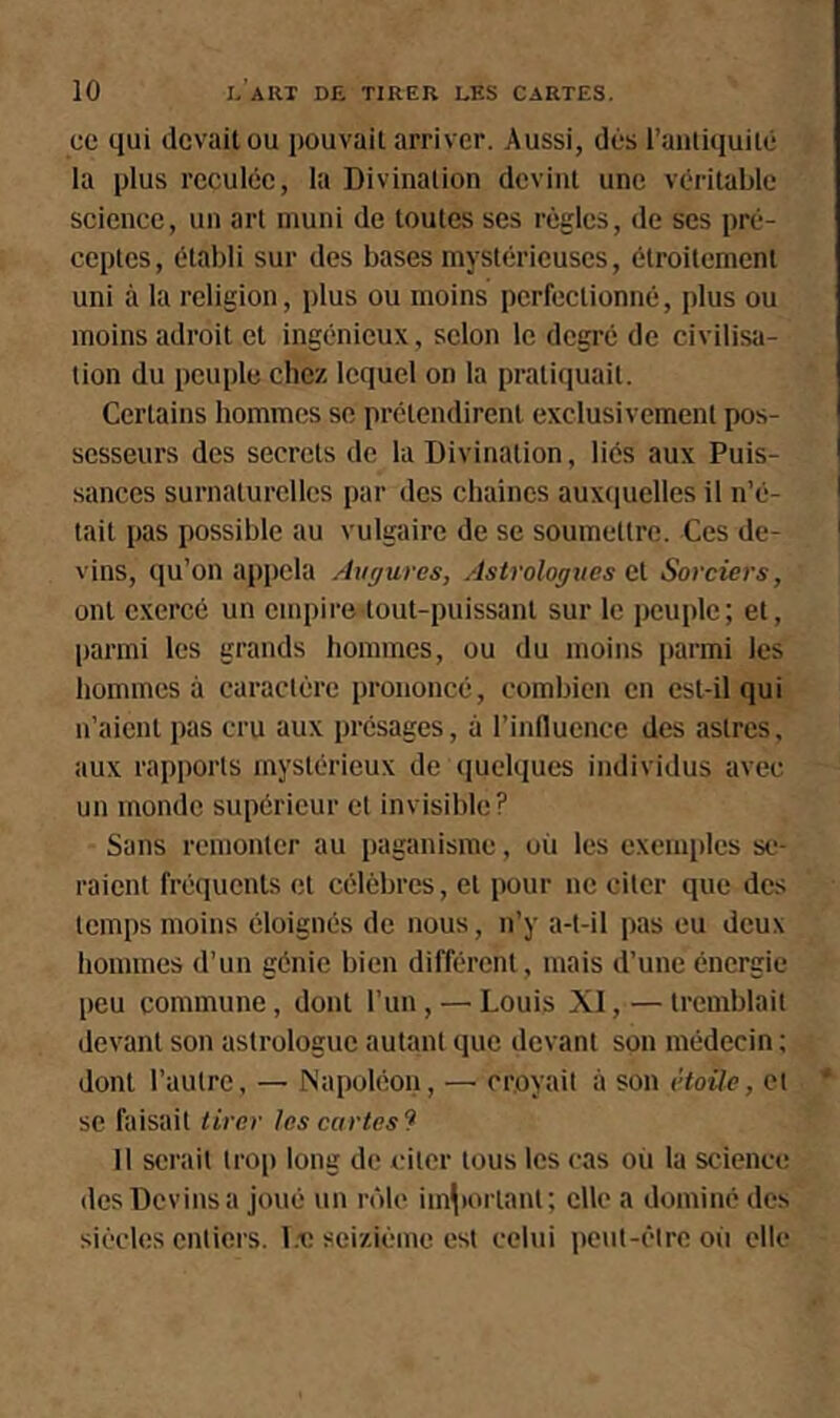 ce qui devait ou pouvait arriver. Aussi, dés l’antiquité la plus reculée, la Divination devint une véritable science, un art muni de toutes ses règles, de scs pré- ceptes, établi sur des bases mystérieuses, étroitement uni à la religion, plus ou moins perfectionné, plus ou moins adroit et ingénieux, selon le degré de civilisa- tion du peuple chez lequel on la pratiquait. Certains hommes se prétendirent exclusivement pos- sesseurs des secrets de la Divination, liés aux Puis- sances surnaturelles par des chaînes auxtiuelles il n’é- tait pas possible au vulgaire de se soumettre. Ces de- vins, qu’on appela Augures, Astrologues et Sorciers, ont exercé un empire tout-puissant sur le peuple; et, parmi les grands hommes, ou du moins parmi les hommes à caractère prononcé, combien en est-il qui n’aient pas cru aux présages, à l’inlluence des astres, aux rapports mystérieux de (pielqucs individus avec un monde supérieur et invisible? Sans remonter au paganisme, où les exemples se- raient fréquents et célèbres, et pour ne citer que des temps moins éloignés de nous, n’y a-t-il pas eu deux hommes d’un génie bien différent, mais d’une énergie peu commune, dont l’un, —■ Louis XI, — tremblait devant son astrologue autant que devant son médecin ; dont l’autre, — JNapoléon, — croyait à son ètoüe, et * se faisait tirer les cartes 9 Il serait tro[) long de citer tous les cas où la science des Devins a joué un rôle im^)orlant; elle a dominé des