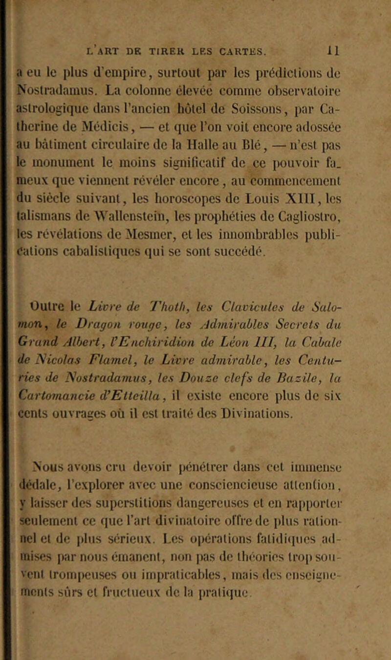 a eu le plus d’empire, surloul par les priidlclions do Noslradamus. La colonne élevée comme observatoire astrologique dans l’ancien hôtel de Soissons, par Ca- therine de Médicis, — et que l’on voit encore adossée au bâtiment circulaire de la Halle au Blé, — n’est pas le monument te moins significatif de ce pouvoir fa. meux que viennent révéler encore, au commencement du siècle suivant, les horoscopes de Louis XllI, les talismans de Wallenstcin, les prq)héties de Cagliostro, les révélations de Mesmer, et les Innombrables ])ubli- dations cabalistiques qui se sont succédé. Outre le Livre de Thoth, les Clavicules de Salo- mon, le Dragon rouge, les Admirables Secrets du Grand Albert, l’Enchiridion de Léon III, la Cabale de Nicolas Flamel, le Livre admirable, les Centu- ries de Nostradamus, les Douze clefs de Bazile, la Cartomancie d’Etteilla, il existe encore plus de six cents ouvrages où il est traité des Divinations. Nous avons cru devoir jiénétrer dans cet immense dédale, l’explorer avec une consciencieuse attention, y laisser des superstitions dangereuses et en rapporter seulement ce que l’art divinatoire offre de plus ration- nel et de plus sérieux. Les opérations fatidiipics ad- mises par nous émanent, non pas de théories trop sou- vent trompeuses ou impraticables, mais des enseigne- ments sûrs et fructueux de la praticjuc.