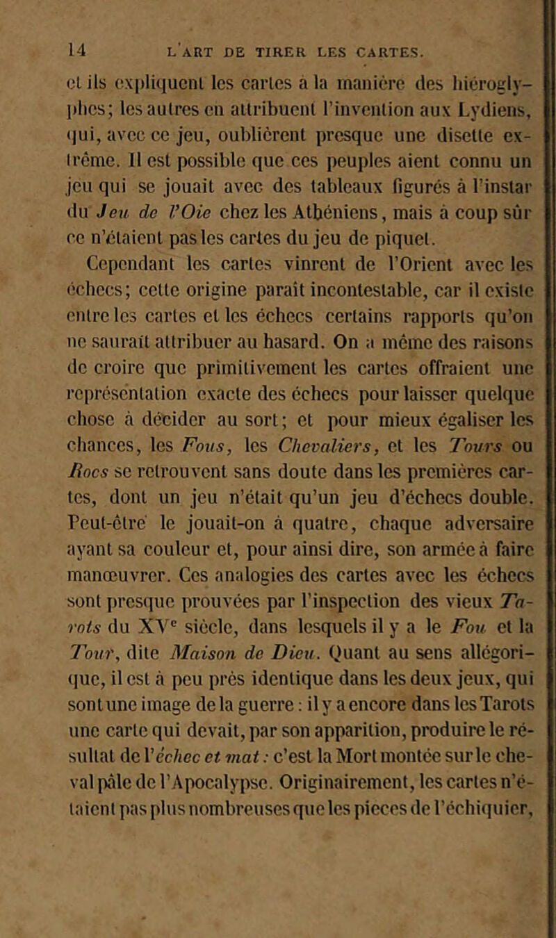 cl ils cxplûiucnl les caries a la manière des liièrogly- ])lies; les autres en allribuent l’invenlion aux Lydiens, <|ui, avec ce jeu, oublicrenl presque une disette ex- trême. 11 est possible que ces peuples aient connu un jeu qui se jouait avec des tableaux figurés à l’instar du Jeu de l’Oie chez les Athéniens, mais à coup sûr ce n’élaicnl pas les cartes du jeu de piquet. Cependant les cartes vinrent de l’Orient avec les (ichccs; cette origine paraît incontestable, car il existe entre les cartes et les échecs certains rapports qu’on ne saurait attribuer au hasard. On a même des raisons de croire que primitivement les cartes offraient une représentation exacte des échecs pour laisser quelque chose cà décider au sort ; et pour mieux égaliser les chances, les Fous, les Chevaliers, et les Tours ou Rocs se retrouvent sans doute dans les premières ctir- tes, dont un jeu n’était qu’un jeu d’échecs double. Peut-être le jouait-on à quatre, chaque adversaire ayant sa couleur et, pour ainsi dire, son armée à faire manœuvrer. Ces analogies des cartes avec les échecs sont jircsque prouvées par l’inspection des vieux Ta- rots du XV' siècle, dans lesquels il y a le Fou et la Tour, dite Maison de Dieu. Quant au sens allégori- (lue, il est à peu prés identique dans les deux jeux, qui sonlune image delà guerre : ily aencore dans lesTarots une carte qui devait, par son apparition, produire le ré- sultat de Véchec et mat : c’est la Mort montée sur le che- val pâle de l’Apocalypse. Originairement, les cartes n’è- taient pas plus nombreuses que les pièces de l’échiquier.