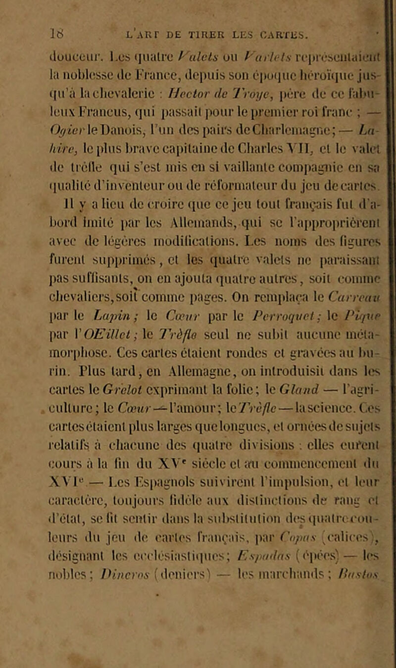 ilouceur. Les (itialrc l 'ulcls ou f-'in lcts rcpi'i'hciilaicut la noblesse (le France, ilepuis son i'|)oiiuc liéroRiuc jus- (lu’à laclievalerie : Hector de ’J’roye, ptire de ce l'abu- leiix Franeus, (|ui passait pour le premier roi franc ; — Oÿtcr le Danois, l’un des pairs de Cliarlcinaçne;— Lu /tire, le plus liravccapilaine de Charles A'II, el le vak'l de liélle qui s’csl mis eu si vaillaiile compa^iie eu sa ipialiKi d’inventeur ou de réformateur du jeu de caries 11 y a lieu de croire (pic ce jeu tout français fut d'a- bord imité par les Allemands, ipii se l'approiiriércnl avec de légères modilications. Les noms des ligures furent supprimés, et les (piatrc valets ne paraissant pas suflisants, on eu ajouta (piatro autres, soit comme chevaliers,soit comme pages. On remplaça le Carreau parle Lupin; le Cœur parle Perroquet ; \c I‘û/ue par VOEillcl; le J'rèflo seul ne subit aucune méta- morphose. Ces cartes étaient rondes et gravéesau bu- rin. rius tard, en Allemagne, on introduisii dans les cartes le Grelot exprimant la folie; le Gland — l’agri- culture; le C«’Mr—l’amour; \c’Trùflc — lascicncc. l.es cartesétaient plus larges quclongucs, et ornées de sujets relatifs à chacune des (ptalre divisions : elles eurent cours à la lin du XA'' siècle et au commencement du .\A 1“ — l.es Espagnols suivirent rimpnlsion, ('t leur caractère, toujours lid(‘le aux distinctions de rang et (l’étal, se fil sentir dans la subslilnlion desqualrccou- leurs (lu jeu de caries français, par Cupas ’ctdices;, désignant les e.celésiasli(pies; Espadnx (épé'cs)— les nol.dcs; /Ii/icica'(deniers!— les marchands ; llasiox