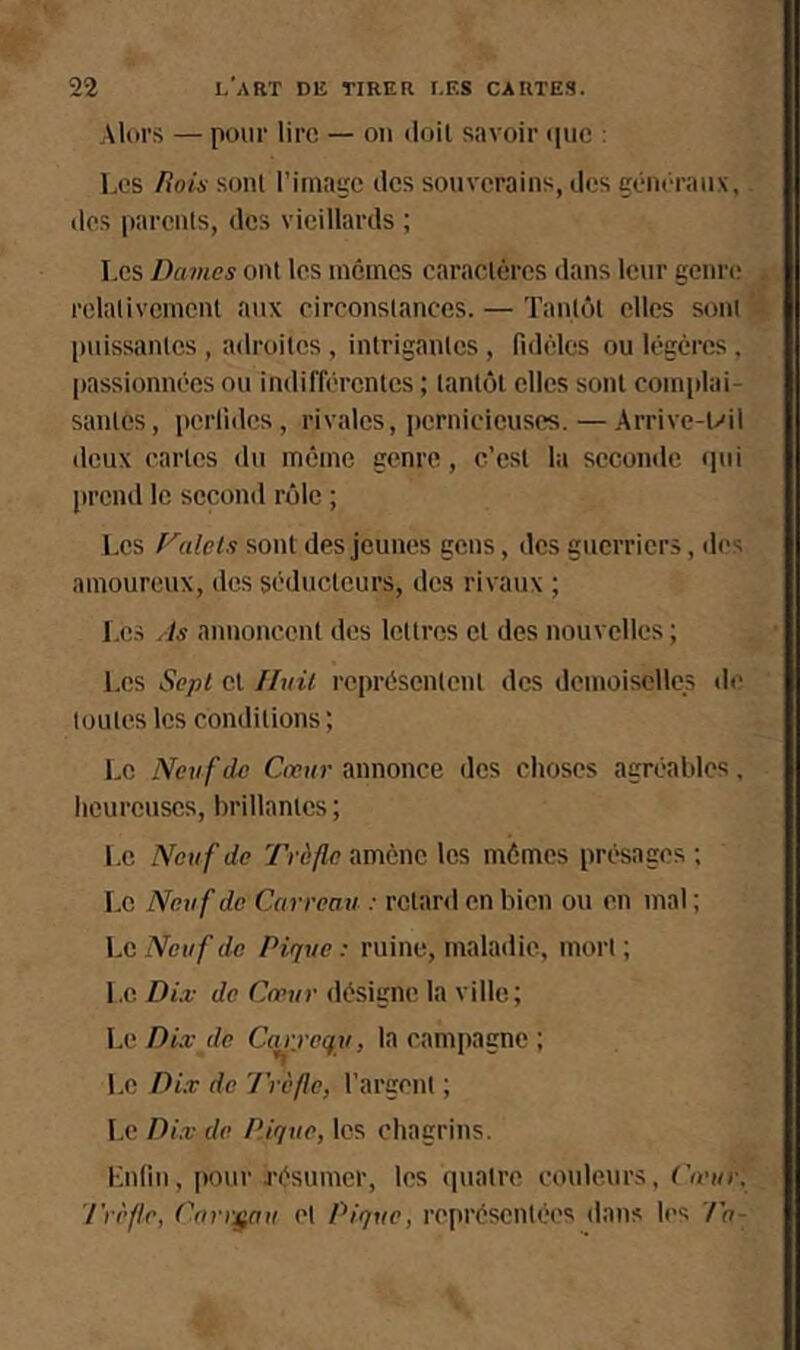 Alin's — pour lire — ou tloil savoir (pic : Les /iois sonl l’image des souverains, des généraux, des |)arents, des vieillards ; Les Dames ont les nicincs caractères dans leur genre relativement aux circonstances. — Tantôt elles sont puissantes , adroites , intrigantes , fidèles ou légères. passionnées ou indifférentes ; tantôt clics sonl complai- santes, perfides, rivales, pernicieuses. — Arrive-t'il deux cartes du même genre, c’est la seconde qui prciul le second rôle ; Les raids sont des jeunes gens, des guerriers, <les amoureux, des séducteurs, des rivaux ; Les As annoncent des lettres cl des nouvelles ; Les Sept cl Huit représentent des demoiselles de toutes les conditions; Le Neuf do Cœur annonce des choses agréables, heureuses, brillantes ; Le Neuf de Trèfle amène les mômes présages ; Le Neuf de Carreau : rclanl en bien ou en mal ; LciVew/’do Pique: ruine, maladie, mort; Le Dix de Cœur désigne la ville; Le Dix de Carj-cqu, la campagne ; l.e Dix de Trèfle, l’argent ; Le Dix de Pique, les chagrins. Lnfin, jiour irésumer, les quatre couleurs, Cœur, Trèfle, Carreau cl Pique, représentées dans les Ta-