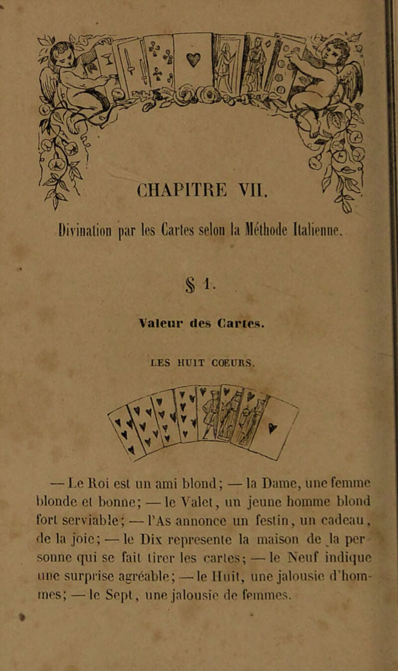 Valeur des Caries. LES HUIT COEURS. — Le Iloi est un ami blond ; — la Dame, une femme blonde el bonne; —le Valet, un jeune homme blond fort serviable; — l’As annonce un festin, un cadeau, de la joie; — le Dix représente la maison de ja per sonne qui se fait tirer les rartes; — le Neuf indique une surprise agréable; — le Huit, une jalousie d’hom- mes; — le Sept, une.jalousie de femmes.