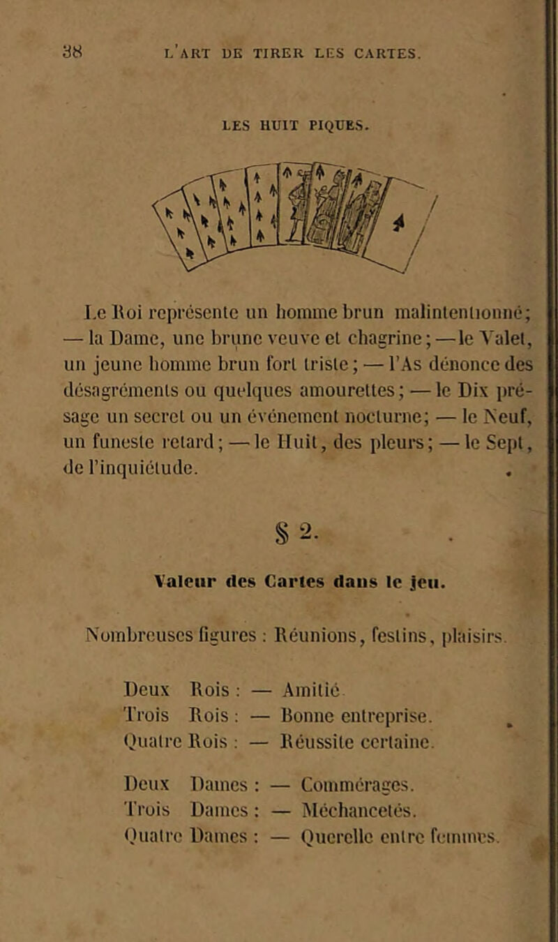 LES HUIT PIQUES. Le Eoi représente un liomine brun malintentionné; — la Dame, une brune veuve et chagrine ;—le Valet, un jeune homme brun fort triste ; — l’As dénonce des désagréments ou quelques amourettes ; — le Dix pré- sage un secret ou un événement nocturne; — le ISeuf, un funeste retard ; — le Huit, des pleurs ; — le Sept, de l’inquiétude. § 2. Valeur des Cartes dans le Jeu. Nombreuses figures : Réunions, festins, plaisirs. Deux Rois : — Amitié Trois Rois : — Ronne entreprise. Quatre Rois : — Réussite certaine. Deux Dames : — Commérages. Trois Dames : — Méchancetés. (tuatre Dames : — Querelle entre femmes.