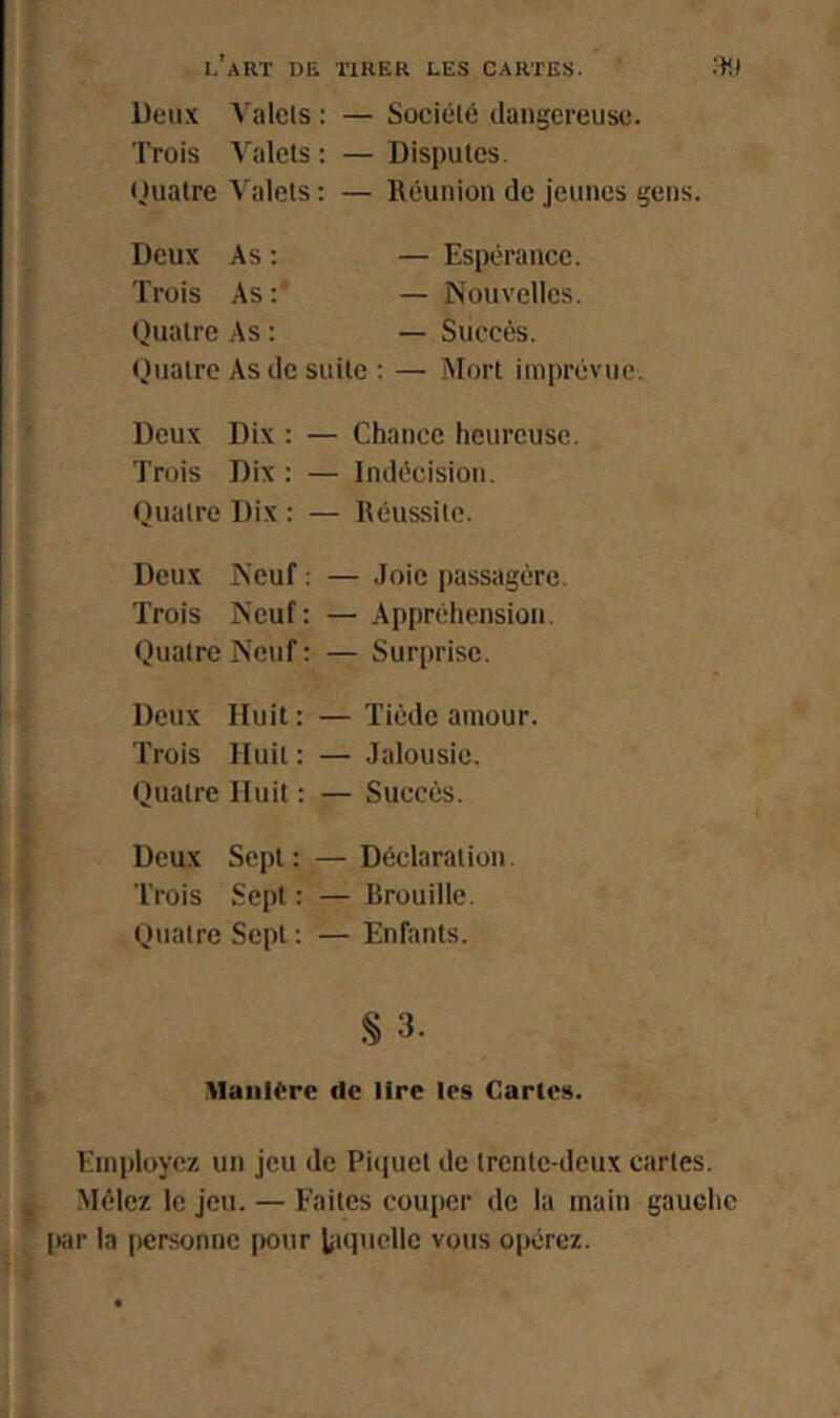 Deux Valets : — Société dangereuse. Trois Valets: —Disputes. tjuatre Valets : — lléunion de jeunes gens. Deux As : Trois As : Quatre As : — Espérance. — Nouvelles. — Succès. Quatre As de suite : — Mort imprévue. Deux Dix : — Chance heureuse. Trois Dix : — Indécision. Quatre Dix : — Réussite. Deux Neuf : — Joie passagère. Trois Neuf: — Appréhension. Quatre Neuf : — Surprise. Deux Huit: — Tiède amour. Trois Huit: — Jalousie. Quatre Huit : — Succès. * Deux Sept: — Déclaration. Trois Sept: — Brouille. Quatre Sept : — Enfants. Manière de lire les Cartes. Employez un jeu de Pitiuet de trente-deux cartes. I Mêlez le jeu. — Faites couper de la main gauche l>ar la personne pour tiquellc vous opérez.