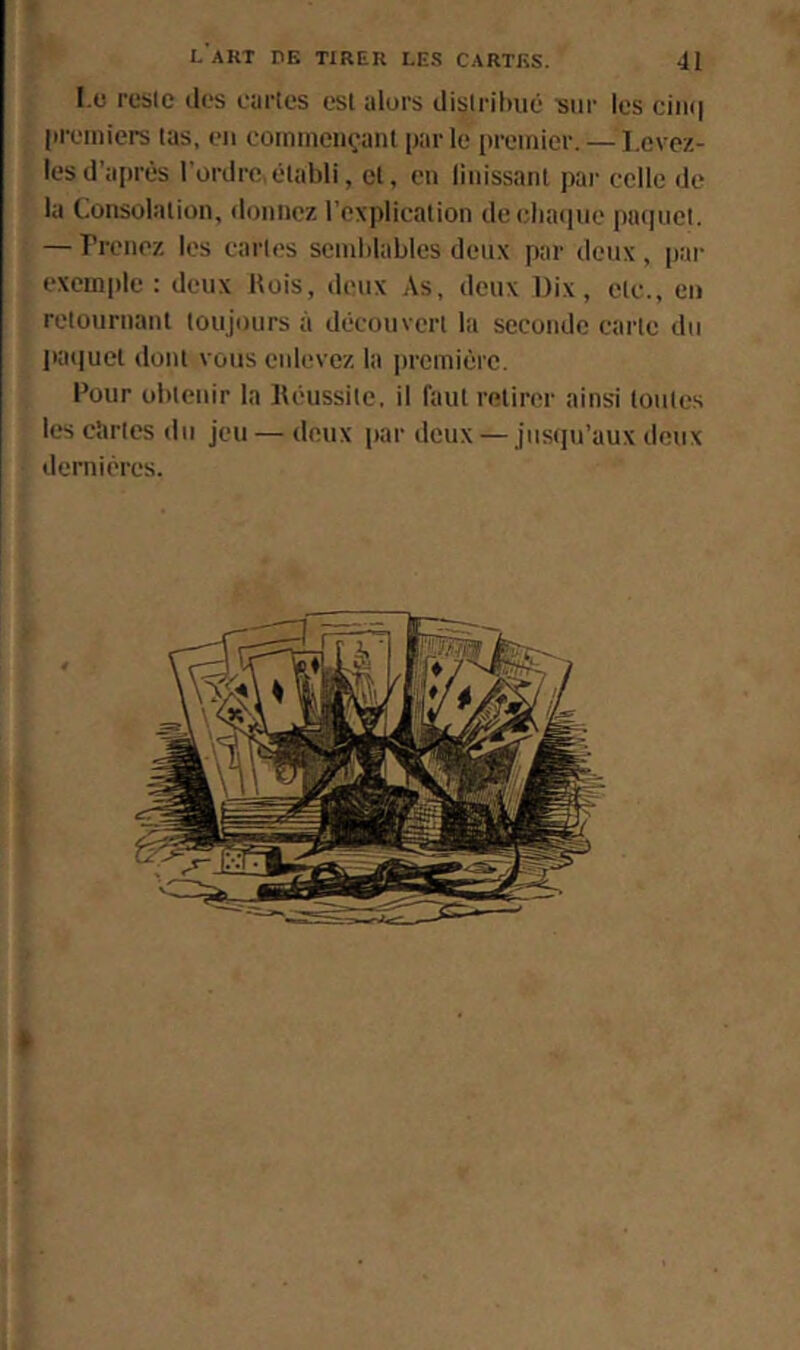 I.o reste (les cartes est alors distribué siii' les ciiii| preinicrs tas, eu coinineii(;anl par le premier. — I.cvez- lesd'après l’ordre,établi, et, en liiiissant par celle de la Consolation, donnez l’explication deebaipie ptnpiet. — Prenez les cartes semblables deux par deux, par exemple : deux Hois, deux As, deux Dix, etc., en retournant toujours à découvert la seconde carte du pa(|uct dont vous enlevez la première. Pour obtenir la Réussite, il faut relirei' ainsi toutes les cartes du jeu — deux par deux — jusqu’aux deux dernières. »