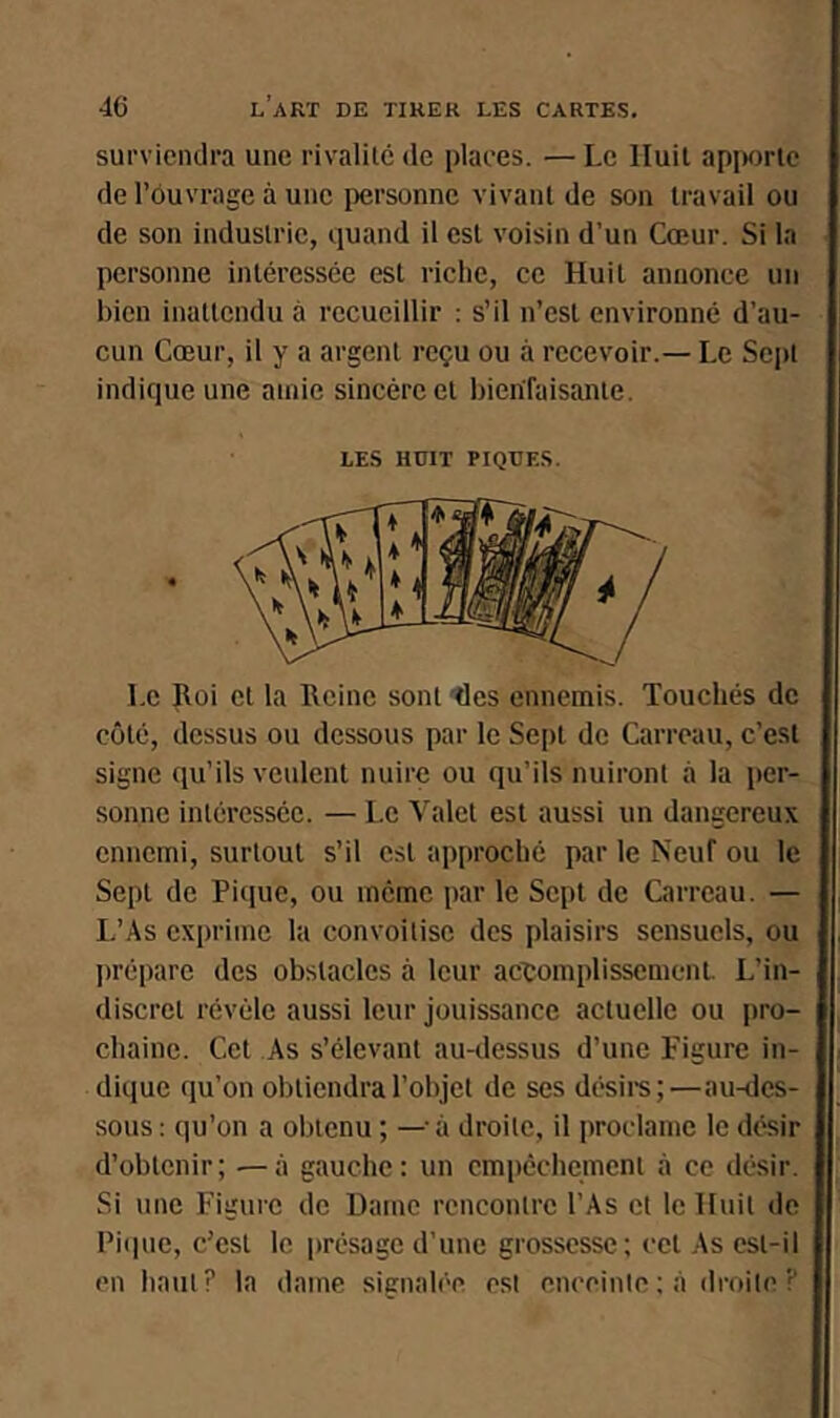 surviendra une rivalilc de places. —Le Huit ap]wrlc de l’ôuvrage à une personne vivant de son travail ou de son industrie, quand il est voisin d’un Cœur. Si la personne intéressée est riche, ce Huit annonce un bien inattendu à recueillir : s’il n’est environné d’au- cun Cœur, il y a argent reçu ou à recevoir.— Le Sej)! indique une amie sincère et bienfaisante. LES HOIT PIQUES. Le Roi et la Reine sont tles ennemis. Touchés de côté, dessus ou dessous par le Sept de Carreau, c’est signe qu’ils veulent nuire ou qu’ils nuiront à la per- sonne intéressée. — Le Valet est aussi un dangereux ennemi, surtout s’il est approché par le Neuf ou le Sept de Pique, ou mémo par le Sept de Carreau. — L’As exprime la convoitise des plaisirs sensuels, ou jirépare des obstacles à leur actomplissemenL L’in- discret révèle aussi leur jouissance actuelle ou pro- chaine. Cet As s’élevant au-dessus d’une Figure in- dique qu’on obtiendrarobjcl de ses désire;—au-des- sous; qu’on a obtenu ; — à droite, il proclame le désir d’obtenir; —à gauche: un empêchement à ce désir. Si une Fiiiure de Dame rencontre l’As et le Huit de Pique, c’est le présage d’une grossesse; cet As est-il en haut? la dame signalée est enceinte ; à droite ?