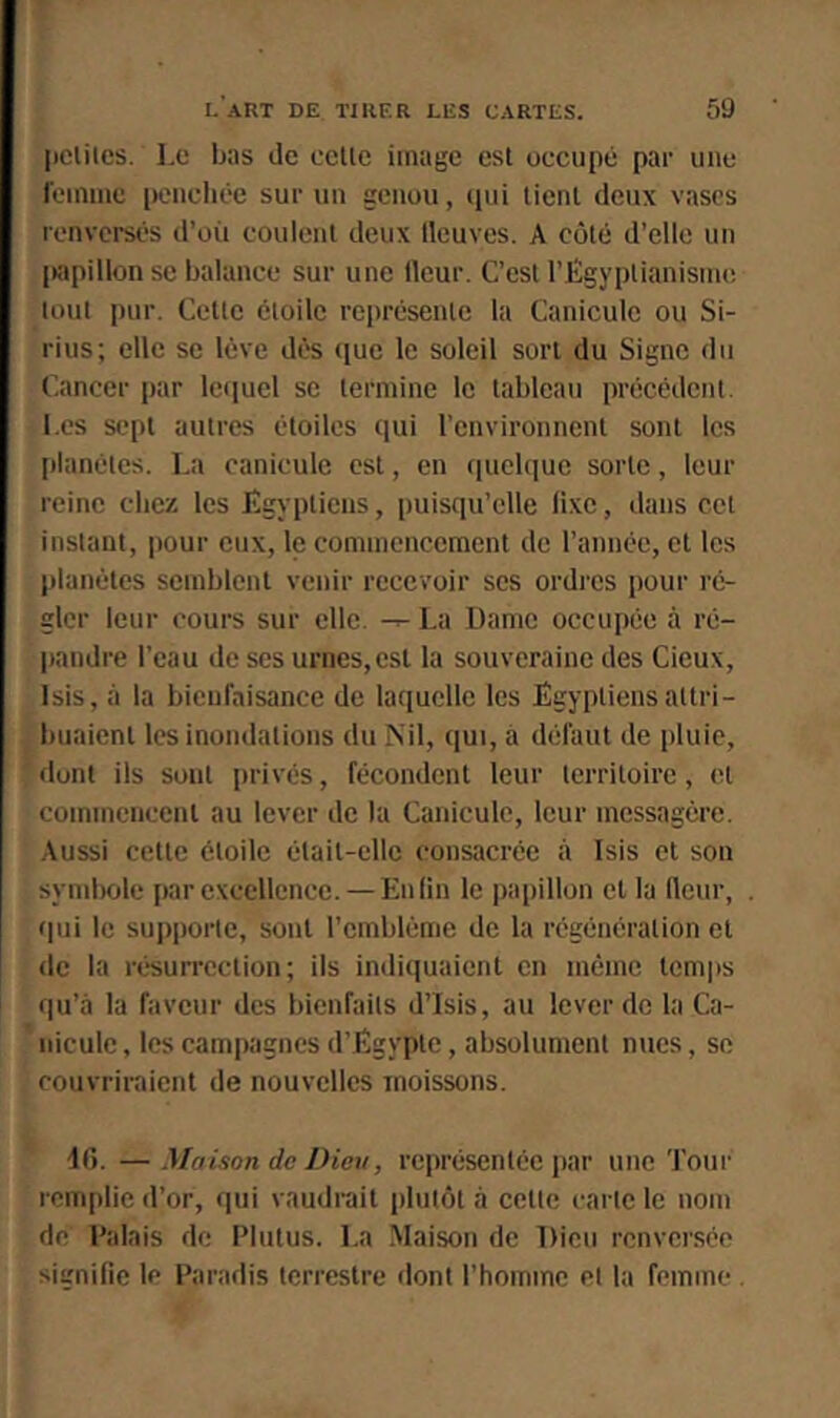 |iclilcs. Le bas de celle image esl occupé par une l'einine iwncliée sur un genou, ejui lienl deux vases renversés d’où coulenl deux lleuves. A côlé d’elle un iwpillonse balance sur une ileur. C’esl l’Égyplianisnu! loin pur. Celle éloilc représenle la Canicule ou Si- rius; elle se lève dès ([ue le soleil sort du Signe du Cancer par lequel se termine le tableau précédent. Les sept autres étoiles qui l’environnent sont les planètes. La canicule est, en quelque sorte, leur reine chez les lîgypticns, puisqu’elle lixe, dans cet instant, pour eux, le commencement de l’année, et les planètes semblent venir recevoir scs ordres pour ré- gler leur cours sur elle. ^ La Dame occupée à ré- liandre l’eau de ses urnes,est la souveraine des Cieux, Isis, à la bieufaisance de laquelle les Égyptiens attri- buaient les inondations du Nil, qui, à défaut de pluie, dont ils sont privés, fécondent leur territoire, et commencent au lever de la Canicule, leur messagère. Aussi celle étoile était-elle consacrée à Isis et son symlKile par excellence. — Enfin le papillon et la fleur, qui le sujiporte, sont l’cmbléme de la régénération et do la résurrection; ils indiquaient en même temps qu’à la faveur des bienfaits d’Isis, au lever de la Ca- nicule , les campagnes d’Égypte, absolument nues, se couvriraient de nouvelles moissons. 40. —Maison de Dieu, représentée par une Tour remplie d’or, f|ui vaudrait plutôt à celle carie le nom de Palais de Plulus. La Maison de Dieu renversée signifie le Paradis lerrestrc donl l’homme el la femme .