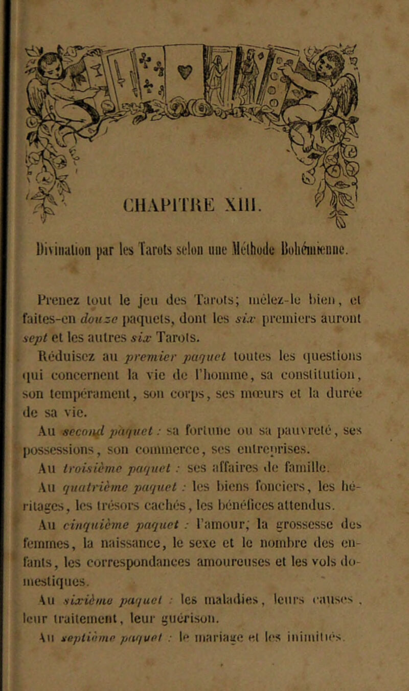 l)i\iiiuliuii par les Taruls selon une lleihude BoIiciiihmiiic. Feencz loul le jeu des roeots; iiiélez-lu lûeii, cl failcs-en douze paquets, dont les si:v iieeiuiers auront sept et les autres sia; Tarots. Réduisez au premier paquet toutes les questions qui concernent la vie de riionune, sa constitution, son tempérament, son corps, ses mœurs et la durée de sa vie. Au secouai paquet : sa fortune ou sa pauvreté, ses possessions, son commerce, ses entreiirises. Au troisième paquet : ses affaires de famille. Au quatrième paquet : les l)icns fonciers, les hé- ritages, les trésors cachés, les hénélices attendus. .Au cinquième paquet : l'amour, la grossesse des feimnes, la naissance, le sexe et le nombre îles en- fants, les correspondances amoureuses et les vols do- mestiques. Au sixièmii paijuel les maladies, leurs causes . leur traitement, leur guérison. Au septième paquet : le mariage et les inimitms