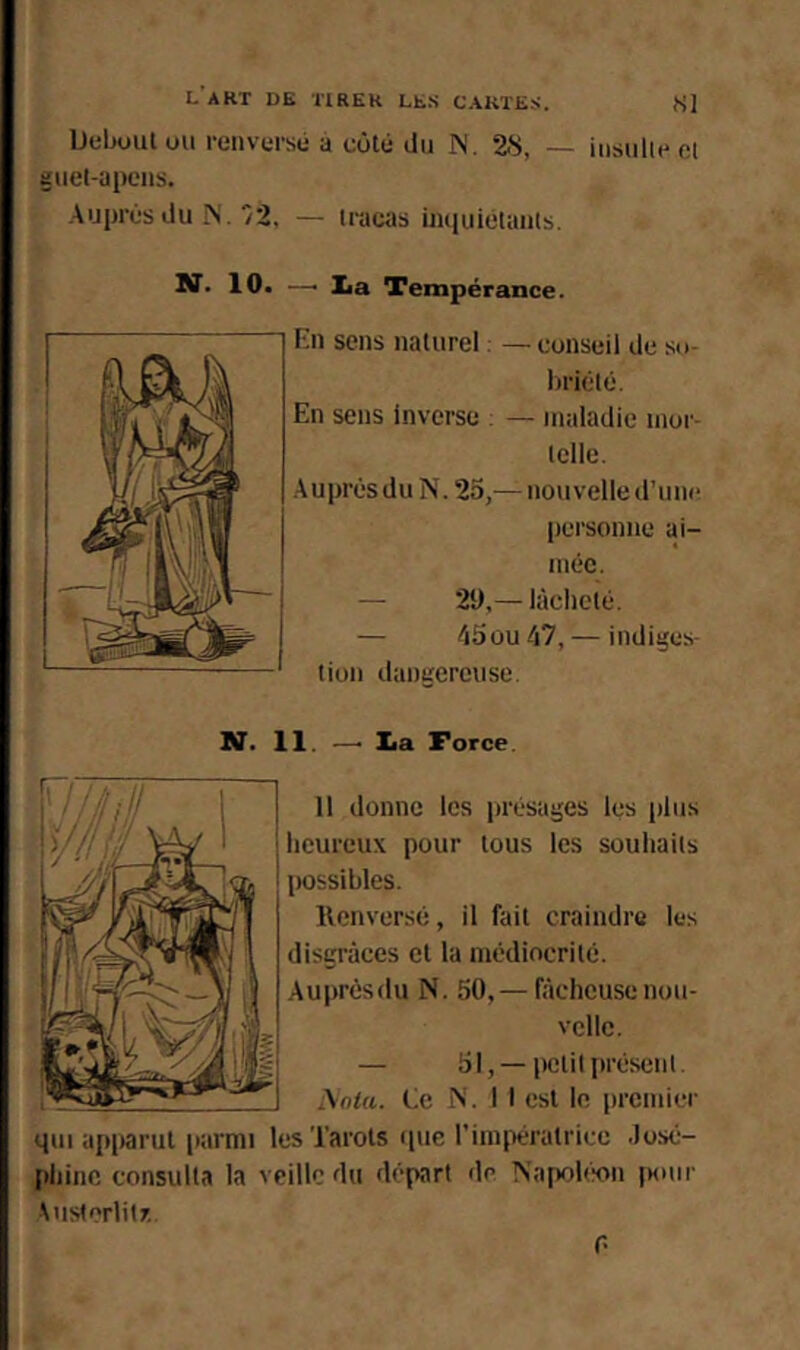 lJuliuutuu renversé a côté du IN. 2.S, — insulieei Euel-apens. Auprès du iS ./2. — tracas iiuiuiétanls. —■ lia Tempérance. fài sens naturel : — conseil de so- lirièlé. En sens Inverse ; — maladie nior- iclle. Auprès du îs’. 25,— nouvelle d’une personne ai- mée. — 29,— lâcheté. — /i5üu â7, — indiges- tion dangereuse. N. 11. —’ lia Force. 11 donne les présages les |)lus heureux pour tous les souhaits possibles. llenversé, il fait craindre les disgrâces et la médiocrité. Auprèsdu N. 50,— lâcheuse nou- velle. — 51, —petit présent. j\oia. Le N. 1 I est le premier qui ajiparut parmi les Tarots que rinqiératricc .losé- {ihinc consulta la veille du départ de Napobsni iHuir \usterlit7.