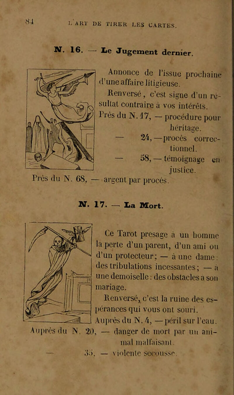 1®- — I*e Jugement dernier. Annonce de l’issue prochaine d’une alfaire litigieuse. Renversé, c’est signe d’un ré- sultat contraire à vos intérêts. Très du N. d7, — procédure pour héritage. — 24, —procès correc- tionnel. — 58, — témoignage en justice. Près du N. 68, — argent par procès. 17. —> lia Mort. Ce Tarot présage à un homme la perte d’un parent, d’un ami ou d’un protecteur; — à une dame: des tribulations incessantes; —a une demoiselle : des obstacles a son mariage. Renversé, c’est la ruine des es- pérances qui vous ont souri. Auprès du N. 4, — péril sur l’eau. Auprès du N. 2t), — danger de mort par un ani- mal maU'aisanl. N.