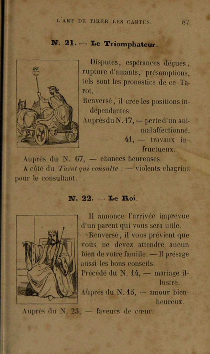 BT. 21. .—■ lie Triomphateur. Disputes, espérances déçues, rupture d’amants, présomptions, tels sont les pronostics de ce Ta- rot. Renversé, il crée les positions in- dépendantes. .\uprêsduN.17, — jicrtcd’un ani- mal affectionné. — 41, — travaux in- fructueux. Auprès du N. 67, — chances heureuses. A côté du Tarni q\d consulte : — violents chagrins pour le consultant. N. 22. — le Roi. Il annonce l’arrivée imprévue d’un parent qui vous sera utile. ■Renversé, il vous prévient que vous ne devez attendre aucun bien de votre famille. — Il présage aussi les Iwns conseils. Précédé du N. 14, — mariage il- lustre. Aùprés du N. 1.5, — amour bien- heureux. Auprf*s du .N. 2.3, — faveurs de emur.