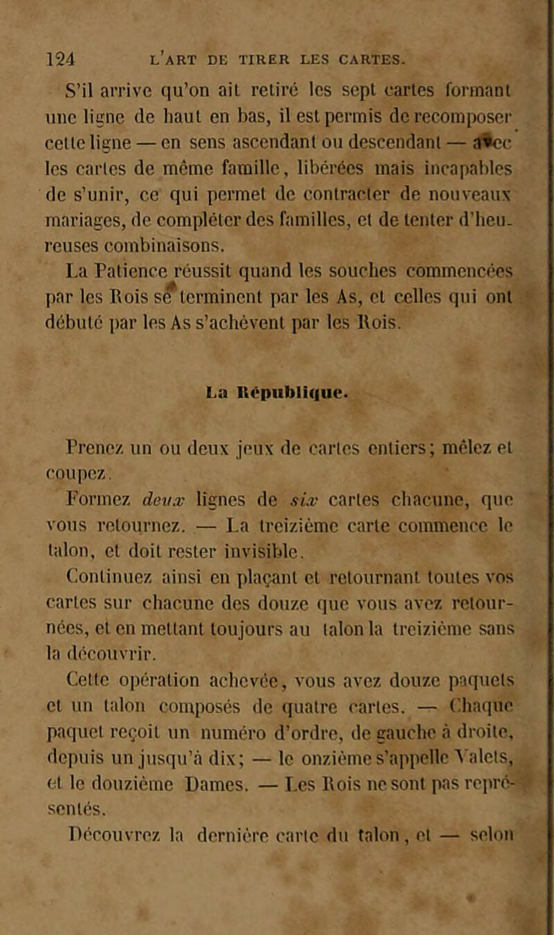 S’il arrive qu’on ail relire les sepl caries formanl une ligne de haul en bas, il est permis de recomiioser celle ligne — en sens ascendant ou dcscendanl — atcc les caries de meme famille, libérées mais incapables de s’unir, ce qui permet de conlracter de nouveaux mariages, de compléter des familles, cl de lenler d’iicu. reuses combinaisons. La Patience réussit quand les souches commencées par les Rois s^lcrminent par les As, cl celles qui ont débuté i)ar les As s’achèvcnl par les Rois. La llêpubli(|uc. Prenez un ou deux jeux de caries entiers; mêlez et coupez. l'ormcz deux lignes de six caries chacune, que vous retournez. — La treizième carte commence le talon, cl doit rester invisible. Continuez ainsi en plaçant cl retournant toutes vos cartes sur chacune des douze que vous avez retour- nées, cl en mettant toujours au talon la treizième sans la découvrir. Cette ojiération achevée, vous avez douze paquets et un talon composés de «pialre caries. — (ihacpic paquet reçoit un numéro d’ordre, de gauche à droite, depuis un jusqu’à dix; — le onzième s’appelle A alcls, et le douzième Dames. — Les Rois ne sont pas repré-' semés. Découvrez la dernière carte du talon, et — selon