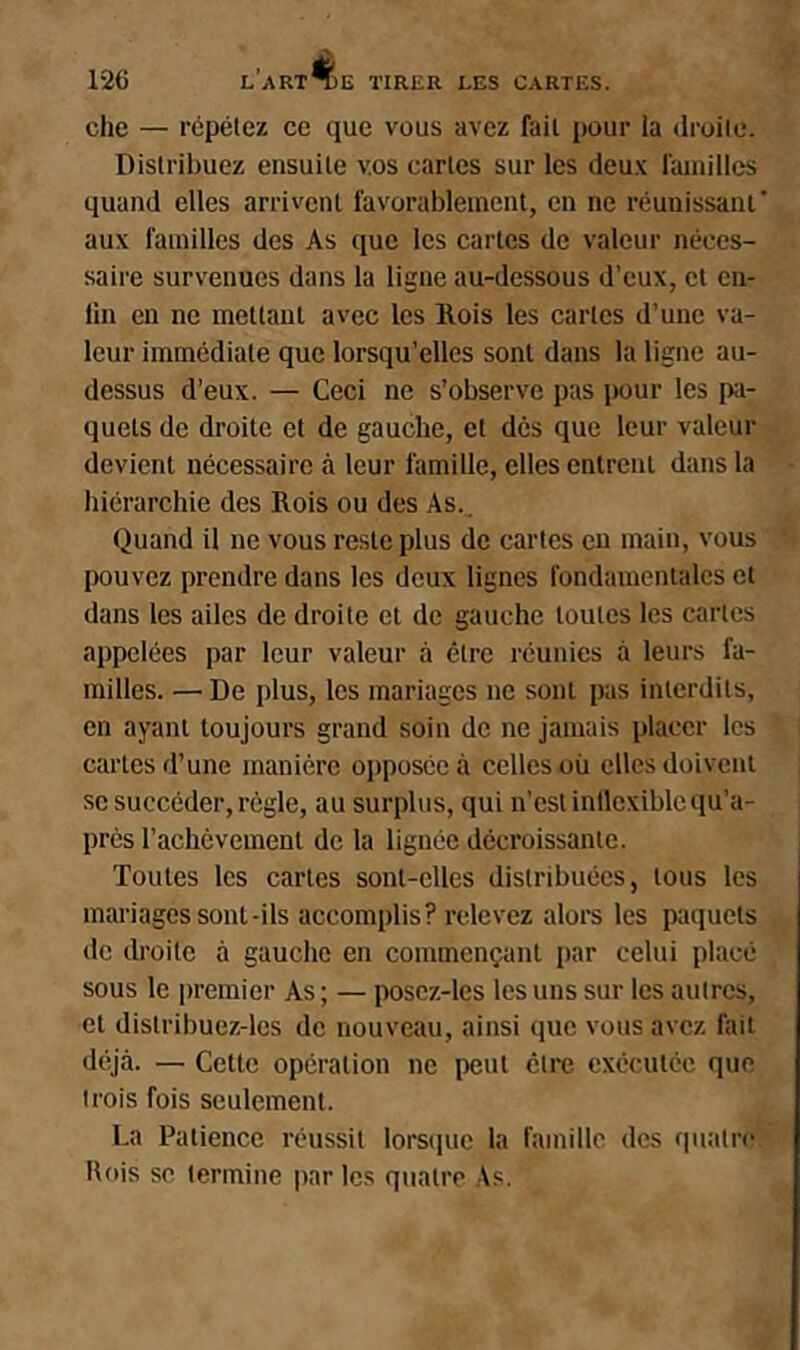 che — répétez ce que vous avez fait pour la droite. Distribuez ensuite vos cartes sur les deu.'c ramilles quand elles arrivent favorablement, en ne réunissant’ aux familles des As que les cartes de valeur néces- saire survenues dans la ligne au-dessous d’eux, et en- lin en ne mettant avec les Rois les cartes d’une va- leur immédiate que lorsqu’elles sont dans la ligne au- dessus d’eux. — Ceci ne s’observe p:is pour les iw- quets de droite et de gauche, et des que leur valeur devient nécessaire à leur famille, elles entrent dans la hiérarchie des Rois ou des As.. Quand il ne vous reste plus de cartes en main, vous pouvez prendre dans les deux lignes fondamentales et dans les ailes de droite et de gauche toutes les cartes appelées par leur valeur à être réunies à leurs fa- milles. — De plus, les mariages ne sont pas interdits, en ayant toujours grand soin de ne jamais placer les cartes fl’une manière opposée à celles où elles doivent se succéder, régie, au surplus, qui n’est inflexible qu’a- près l’achèvement de la lignée décroissante. Toutes les cartes sont-elles distribuées, tous les mariages sont-ils accomplis? relevez alore les paquets de droite à gauche en commençant par celui placé sous le jiremier As ; — poscz-les les uns sur les autres, et distribuez-les de nouveau, ainsi que vous avez fait déjà. — Cette opération ne peut être exécutée que trois fois seulement. La Patience réussit lorsque la famille des quatre Rois se termine jinr les quatre As.