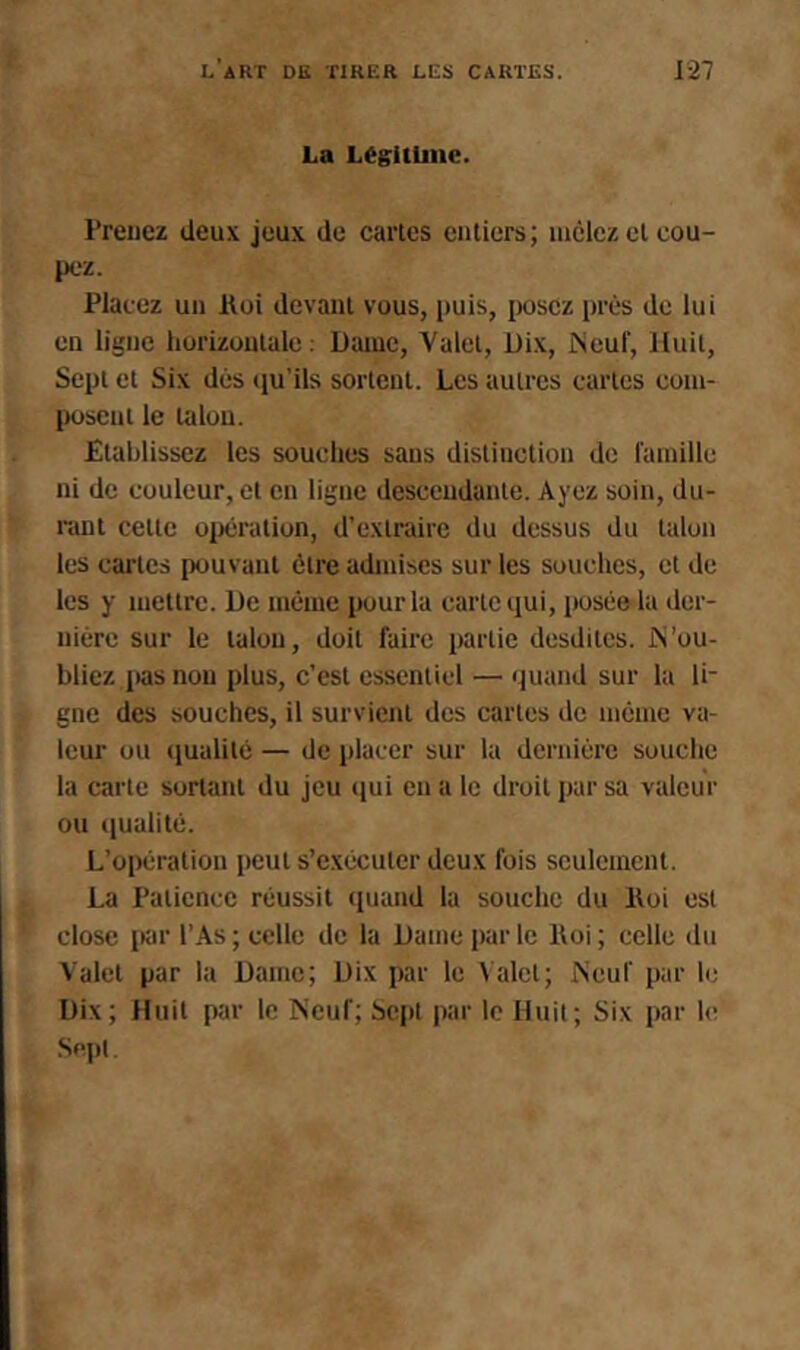 La Légitime. Treiicz deux jeux de caries euliers; luèlcz et cou- pez. Placez un lloi devanl vous, puis, posez près de lui en ligne horizontale. Dame, Valet, Dix, Neuf, Huit, Sept et Six dès tiu'ils sortent. Les autres cartes coni- |K)seui le talon. Etablissez les souclies sans distinction do fainille ni de couleur, et en ligne descendante. Ayez soin, du- rant celle üijcralion, d’extraire du dessus du talon les cartes pouvant être admises sur les souches, et de les y mettre. De même pour la carte qui, posée la der- nière sur le talon, doit faire partie desdilcs. N’ou- bliez i)as non plus, c’est essentiel — quand sur la li- gne des souches, il survient des cartes de même va- leur ou qualité — de placer sur la dernière souche la carte sortant du jeu (jui en a le droit par sa valeur ou qualité. L’opération peut s’exécuter deux fois seulement. La Patience réussit (juand la souche du Iloi est close par l’As ; celle de la Dame par le Iloi ; celle du Valet par ta Dame; Dix par le \ alct; Neuf par le Dix; Huit par le Neuf; Sept |)ar te Huit; Six par h;