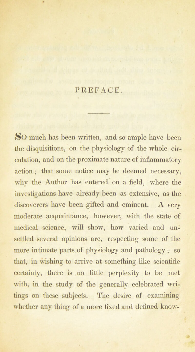 PREFACE. So much has been written, and so ample have been the disquisitions, on the physiology of the whole cir- culation, and on the proximate nature of inflammatory action; that some notice may be deemed necessary, why the Author has entered on a field, where the investigations have already been as extensive, as the discoverers have been gifted and eminent. A very moderate acquaintance, however, with the state of medical science, will show, how varied and un- settled several opinions are, respecting some of the more intimate parts of physiology and pathology ; so that, in vvishing to arrive at something like scientific certainty, there is no little perplexity to be met with, in the study of the generally celebrated wri- tings on these subjects. The desire of examining whether any thing of a more fixed and defined know-
