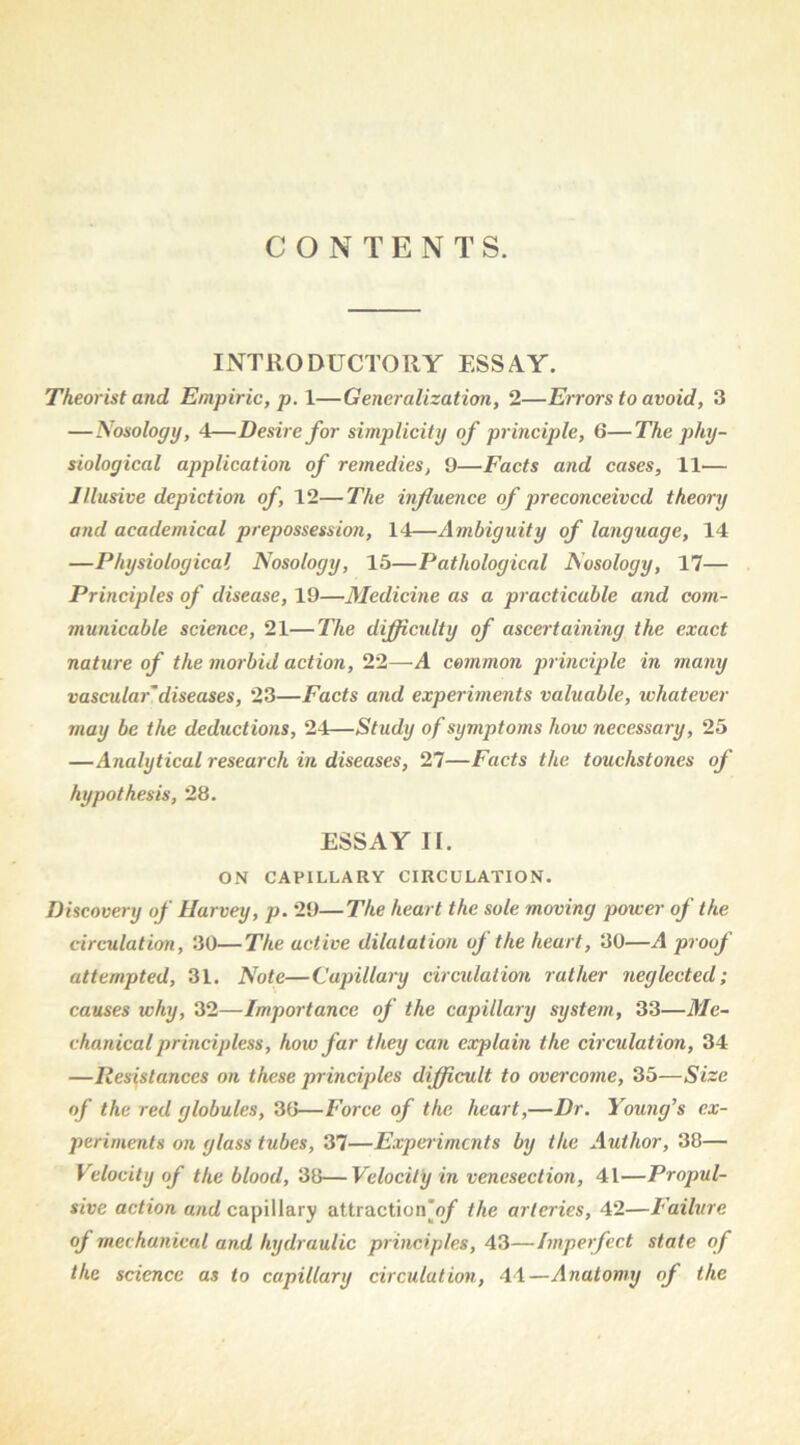 CONTENTS. INTRODUCTORY ESSAY. Theorist and Empiric, p. 1—Generalization, 2—Errors to avoid, 3 —ISosology, 4—Desire for simplicity of pr inciple, 6—The phy- siological application of remedies, 9—Facts and cases, 11— Illusive depiction of, 12—The influence of preconceived theory and academical prepossession, 14—Ambiguity of language, 14 —Physiological Nosology, 15—Pathological Nosology, 17— Principles of disease, 19—Medicine as a practicable and com- municable science, 21—The difficulty of ascertaining the exact nature of the morbid action, 22—A common principle in many vascular'diseases, 23—Facts and experiments valuable, whatever may be the deductions, 24—Study of symptoms how necessary, 25 —Analytical research in diseases, 27—Facts the touchstones of hypothesis, 28. ESSAY II. ON CAPILLARY CIRCULATION. Discovery of Harvey, p. 29—The heart the sole moving power of the circulation, 30—The active dilatation of the heart, 30—A proof attempted, 31. Note—Capillary circulation rather neglected; causes why, 32—Importance of the capillary system, 33—Me- chanical principless, how far they can explain the circulation, 34 —Resistances on these principles difficult to overcome, 35—Size of the red globules, 3G—Force of the heart,—Dr. Young’s ex- periments on glass tubes, 37—Experiments by the Author, 38— Velocity of the blood, 38—Velocity in venesection, 41—Propul- sive action and capillary attraction'q/’ the arteries, 42—Failure of mechanical and hydraulic principles, 43—Imperfect state of the science as to capillary circulation, 41—Anatomy of the