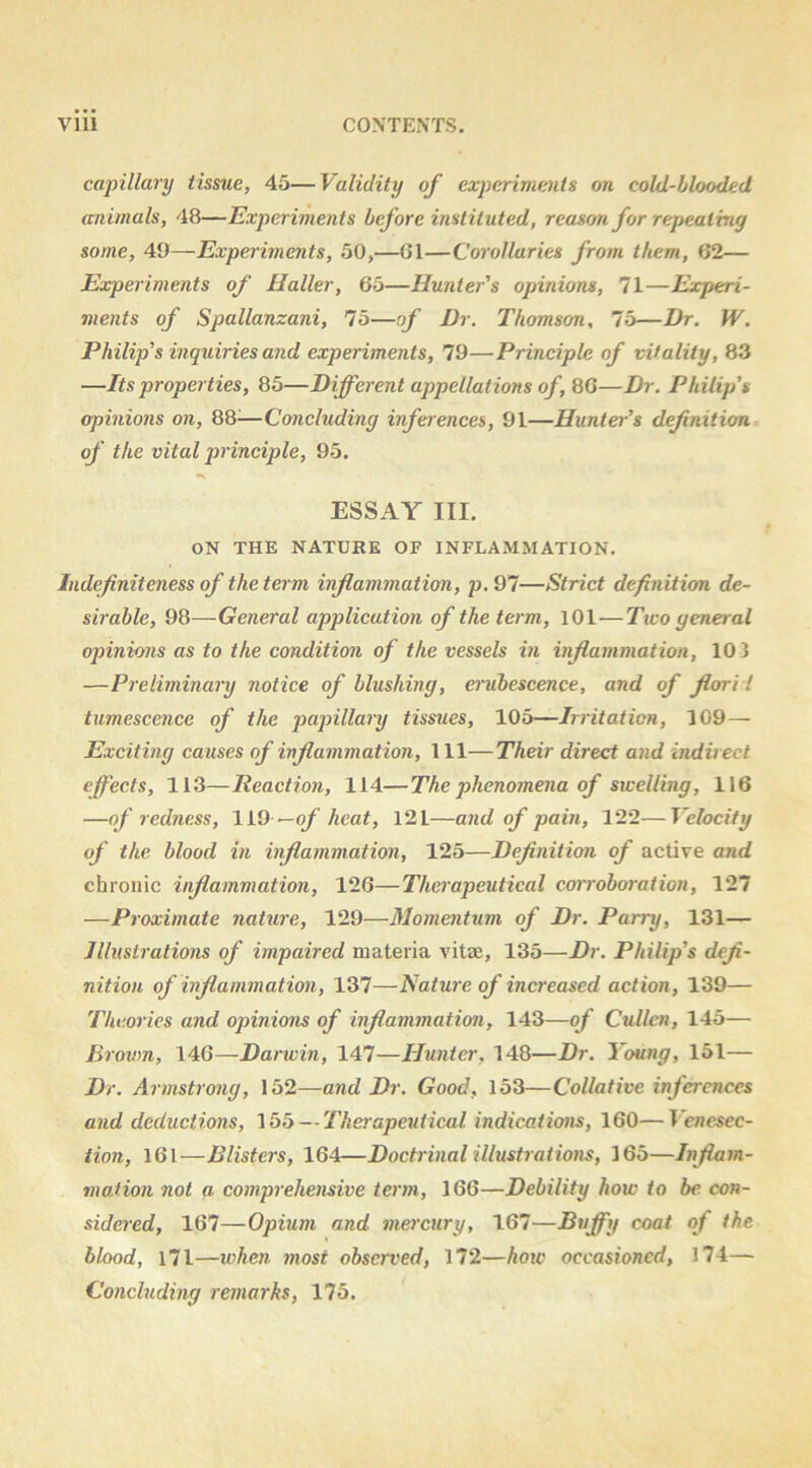 capillary tissue, 45—Validity of experiments on cold-blooded animals, 48—Experiments before instituted, reason for repteaimy some, 49—Experiments, 50,—G1—Corollaries from them, 62— Experiments of Haller, 65—Hunter's opinions, 71—Experi- ments of Spallanzani, 75—of Dr. Thomson, lb—Dr. W. Philip's inquiries and experiments, 79—Principle of vitality, 83 —Its properties, 85—Different appellations of ,^G—Dr. Philip's opinions on, 88^—Concluding infer ences, 91—Hunter's definition of the vital principle, 95, ESSAY III. ON THE NATURE OF INFLAMMATION. Indefiniteness of the term inflammation, p, 97—Strict definition de- sirable, 98—General application of the term, lOl—Two general opinions as to the condition of the vessels in inflammation, 10 3 —Preliminary notice of blushing, erubescence, and of fiori I tumescence of the papillary tissues, 105—Irritation, 109— Exciting causes of inflammation. 111—Their direct and indirect effects, 113—Reaction, 114—The phenomena of swelling, 116 —of redness, 1L9 —of heat, 121—and of pain, 122—Velocity of the blood in inflammation, 125—Definition of active and chronic inflammation, 126—Therapeutical corroboration, 127 —Proximate nature, 129—Momentum of Dr. Parry, 131— Illustrations of impaired materia vitae, 135—Dr. Philip's defi- nition of inflammation, 137—Rature of increased action, 139— Theories and opinions of inflammation, 143—of Cullen, 145— Brovm, 146—Darwin, 147—Htinter, 148—Dr. Young, 151— Dr. Armstrong, 152—and Dr. Good, 153—Collative inferences and deductions, 155 — Therapeutical indications, 160—T encsec- iion, 161—Blisters, 164—Doctrinal illustrations, 165—Inflam- mation not a comprehensive term, 166—Debility how to be con- sidered, 167—Opium and mercury, 167—^t/ffy coat of the blood, l7l—when most observed, 172—hotc occasioned, 174— Concluding remarks, 175.