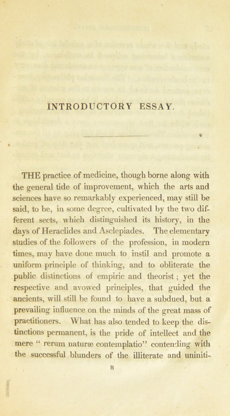 INTRODUCTORY ESSAY. THE practice of medicine, though borne along with the general tide of improvement, which the arts and sciences have so remarkably experienced, may still be said, to be, in some degree, cultivated by the two dif- ferent sects, which distinguished its history, in the days of Heraclides and Asclepiades. The elementary studies of the followers of the profession, in modern times, may have done much to instil and promote a uniform principle of thinking, and to obliterate the public distinctions of empiric and theorist; yet the respective and avowed principles, that guided the ancients, will still be found to have a subdued, but a prevailing influence on the minds of the great mass of practitioners. What has also tended to keep the dis- tinctions permanent, is the pride of intellect and the mere “ rerum naturae contemplatio’’ contending with the successful blunders of the illiterate and uniniti- B