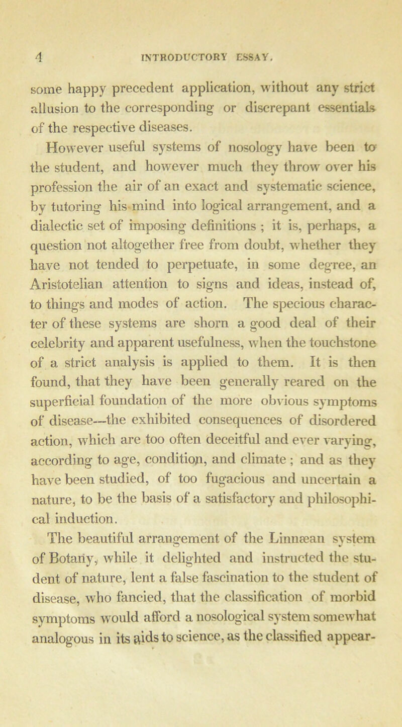 some happy precedent application, without any strict allusion to the corresponding or discrepant essentials of the respective diseases. However useful systems of nosology have been to the student, and however much they throw over his profession the air of an exact and systematic science, by tutoring his-mind into logical arrangement, and a dialectic set of imposing definitions ; it is, perhaps, a question not altogether free from doubt, whether they have not tended to perpetuate, in some degree, an Aristotelian attention to signs and ideas, instead of, to things and modes of action. The specious charac- ter of these systems are shorn a good deal of their celebrity and apparent usefulness, when the touchstone of a strict analysis is applied to them. It is then found, that they have been generally reared on the superficial foundation of the more obvious symptoms of disease—the exhibited consequences of disordered action, which are too often deceitful and ever varvino-, according to age, conditioji, and climate ; and as they have been studied, of too fugacious and uncertain a nature, to be the basis of a satisfactory and philosophi- cal induction. The beautiful arrangement of the Limitean svstem of Botany, while it delighted and instructed the stu- dent of nature, lent a false fascination to the student of disease, who fancied, that the classification of morbid symptoms would afford a nosological system somewhat analogous in its aids to science, as the classified appear-
