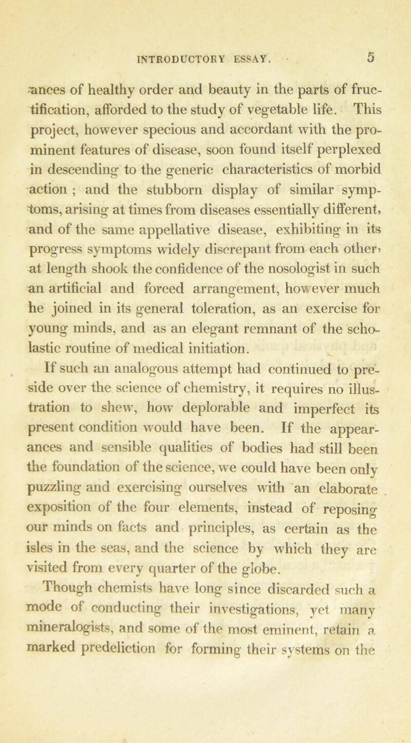 ■ances of healthy order and beauty in the parts of fruc- tification, afforded to the study of vegetable life. This project, however specious and accordant with the pro- minent features of disease, soon found itself perplexed in descending to the generic characteristics of morbid action ; and the stubborn display of similar symp- toms, arising at times from diseases essentially different, and of the same appellative disease, exhibiting in its progress symptoms widely discrepant from each other> at length shook the confidence of the nosologist in sueh an artificial and forced arrangement, however much he joined in its general toleration, as an exercise for young minds, and as an elegant remnant of the scho- lastic routine of medical initiation. If such an analogous attempt had continued to pre- side over the science of chemistry, it requires no illus- tration to shew, how deplorable and imperfect its present condition w^ould have been. If the appear- ances and sensible qualities of bodies had still been the foundation of the science, we could have been only puzzling and exercising ourselves with an elaborate exposition of the four elements, instead of reposing our minds on facts and principles, as certain as the isles in the seas, and the science by which they are visited from every quarter of the globe. Though chemists have long since discarded such a mode of conducting their investigations, yet many mineralogists, and some of the most eminent, retain a marked predeliction for forming their systems on the