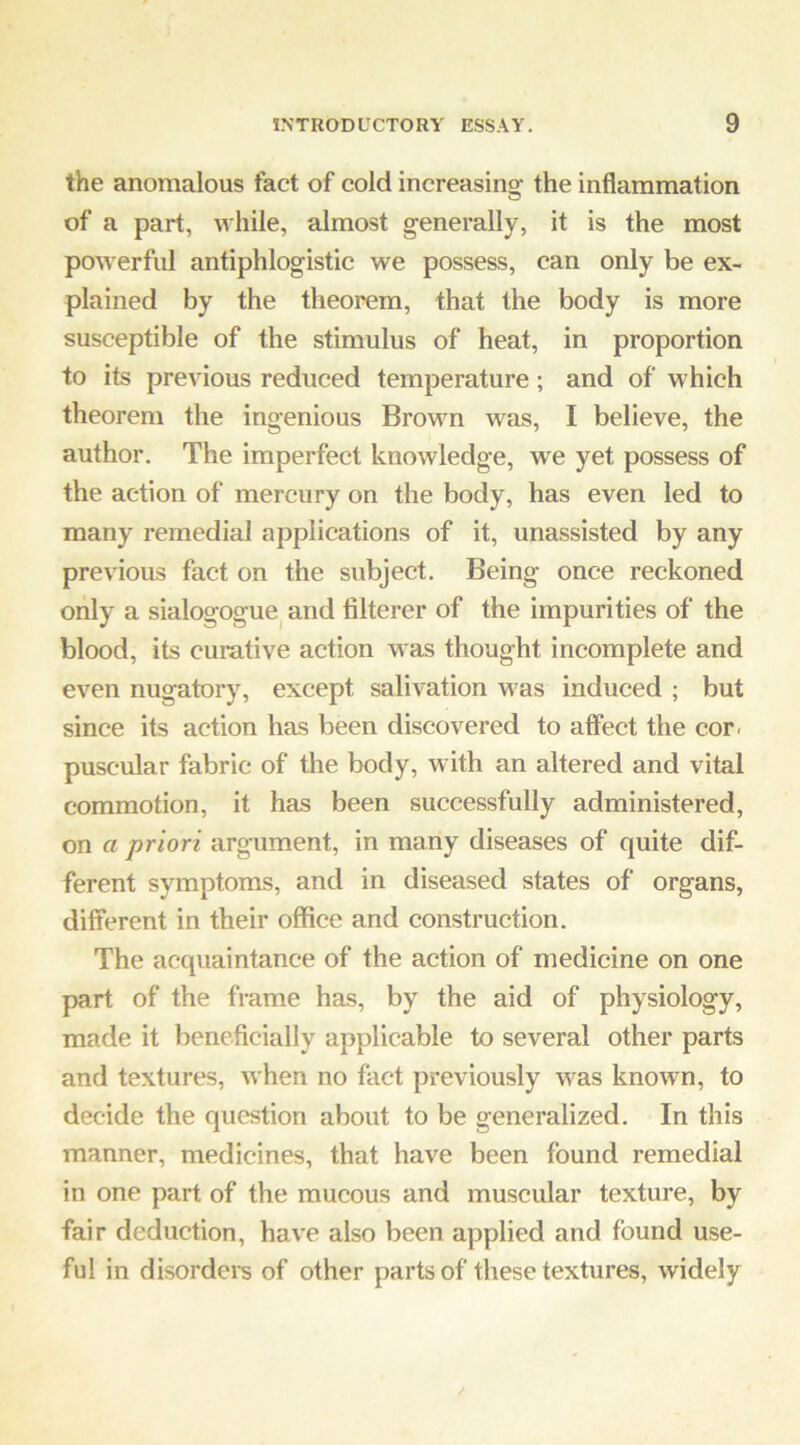 the anomalous fact of cold increasino- the inflammation O of a part, while, almost generally, it is the most powerful antiphlogistic we possess, can only be ex- plained by the theorem, that the body is more susceptible of the stimulus of heat, in proportion to its previous reduced temperature; and of which theorem the ingenious Brown was, I believe, the author. The imperfect knowledge, we yet possess of the action of mercury on the body, has even led to many remedial applications of it, unassisted by any previous fact on the subject. Being once reckoned only a sialogogue^ and filterer of the impurities of the blood, its curative action was thought incomplete and even nugatory, except salivation was induced ; but since its action has been discovered to atfect the cor. puscular fabric of the body, with an altered and vital commotion, it has been successfully administered, on a priori argument, in many diseases of quite dif- ferent symptoms, and in diseased states of organs, different in their office and construction. The acquaintance of the action of medicine on one part of the frame has, by the aid of physiology, made it beneficially applicable to several other parts and textures, when no fact previously was known, to decide the question about to be generalized. In this manner, medicines, that have been found remedial in one part of the mucous and muscular texture, by fair deduction, have also been applied and found use- ful in disordei's of other parts of these textures, widely