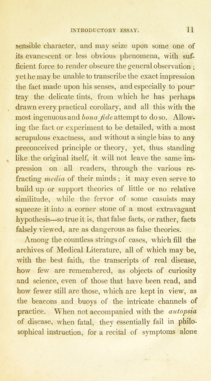 sensible character, and may seize upon some one of its evanescent or less obvious phenomena, with suf- ficient force to render obscure the general observation ; yet he may be unable to transcribe the exact impression the fact made upon his senses, and especially to pour tray the delicate tints, from which he has perhaps drawn every practical corollary, and all this with the most ingenuous and hona Jide attempt to do so. Allow- ing the fact or experiment to be detailed, with a most scrupulous exactness, and without a single bias to any preconceived principle or theory, yet, thus standing like the original itself, it will not leave the same im- pression on aU readers, through the various re- fracting media of their minds ; it may even serve to build up or support theories of little or no relative similitude, while the fervor of some casuists may squeeze it into a corner stone of a most extravagant hypothesis—so true it is, that false facts, or rather, facts falsely view ed, are as dangerous as false theories. Among the countless strings of cases, which fill the archives of Medical Literature, all of which may be, with the best faith, the transcripts of real disease, how few are remembered, as objects of curiosity and science, even of those that have been read, and how fewer still are those, which are kept in view, as the beacons and buoys of the intricate channels of practice. When not accompanied with the autopsia of disease, w-hen fatal, they essentially fail in philo- sophical instruction, for a recital of symptoms alone