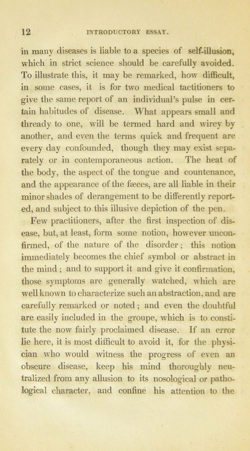 in many diseases is liable to a species of self-illusion, which in strict science should be carefully avoided. To illustrate this, it may be remarked, how difficult, in some cases, it is for two medical tactitioners to give the same report of an individual’s pulse in cer- tain habitudes of disease. What appears small and thready to one, will be termed hard and wirey by another, and even the terms quick and frequent are every day confounded, though they may exist sepa- rately or in contemporaneous action. The heat of the body, the aspect of the tongue and countenance, and the appearance of the faeces, are all liable in their minor shades of derangement to be differently report- ed, and subject to this illusive depiction of the pen. Few practitioners, after the first inspection of dis- ease, but, at least, form some notion, however uncon- firmed, of the nature of the disorder; this notion immediately becomes the chief symbol or abstract in the mind; and to support it and give it confirmation, those symptoms are generally w^atched, which are well known to characterize such an abstraction, and are carefully remarked or noted; and even the doubtful are easily included in the groupe, which is to consti- tute the now fairly proclaimed disease. If an error lie here, it is most difficult to avoid it, for the physi- cian who would witness the progress of even an obscure disease, keep his mind thoroughly neu- tralized from any allusion to its nosological or patho- logical character, and confine his attention to the
