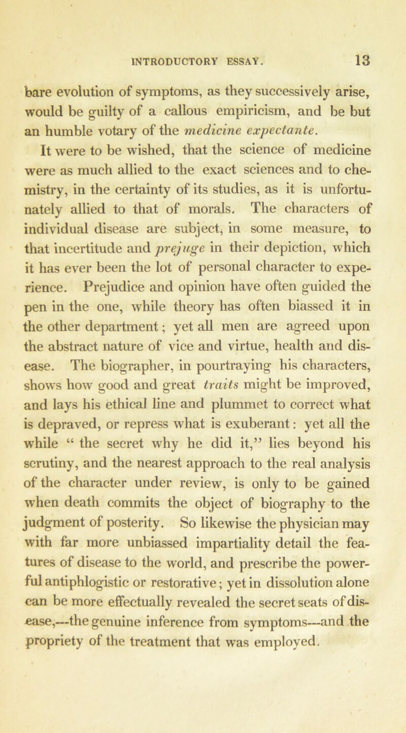 bare evolution of symptoms, as they successively arise, would be guilty of a callous empiricism, and be but an humble votary of the medicine expectante. It were to be wished, that the science of medicine were as much allied to the exact sciences and to che- mistry, in the certainty of its studies, as it is unfortu- nately allied to that of morals. The characters of individual disease are subject^ in some measure, to that incertitude andpr^Kge in their depiction, which it has ever been the lot of personal character to expe- rience. Prejudice and opinion have often guided the pen in the one, while theory has often biassed it in the other department; yet all men are agreed upon the abstract nature of vice and virtue, health and dis- ease. The biographer, in pourtraying his characters, shows how good and great traits might be improved, and lays his ethical line and plummet to correct what is depraved, or repress what is exuberant: yet all the while “ the secret why he did it,” lies beyond his scrutiny, and the nearest approach to the real analysis of the character under review, is only to be gained w hen death commits the object of biography to the judgment of posterity. So likewise the physician may with far more unbiassed impartiality detail the fea- tures of disease to the world, and prescribe the power- ful antiphlogistic or restorative; yet in dissolution alone can be more effectually revealed the secret seats of dis- ease,—the genuine inference from symptoms—and the propriety of the treatment that was employed.