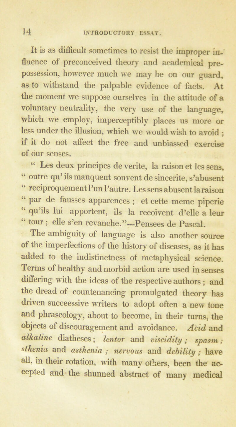 It is as difficult sometimes to resist the improper in- fluence of preconceived theory and academical pre- possession, however much we may be on our guard, as to withstand the palpable evidence of facts. At the moment we suppose ourselves in the attitude of a voluntary neutrality, the very use of the language, which we employ, imperceptibly places us more or less under the illusion, which we would wish to avoid ; if it do not afiect the free and unbiassed exercise of our senses. “ Les deux prineipes de verite, la raison et les sens, “ outre qu’ ils manquent souvent de sincerite, s’abusent “ reciproquement Pun Pautre, Les sens abusent la raison “ par de fausses apparences ; et cette meme piperie “ qu’ils lui apportent, ils la recoivent d’elle a leur “ tour; elle s’en revanche.’^—Pensees de Pascal. The ambiguity of language is also another source of the imperfections of the history of diseases, as it has added to the indistinctness of metaphysical science. Terms of healthy and morbid action are used in senses differing with the ideas of the respective authors ; and the dread of countenancing promulgated theory has driven succeessive writers to adopt often a new tone and phraseology, about to become, in their turns, the objects of discouragement and avoidance. Acid and alkaline diatheses; lentor and viscidity; spasm; sthenia and asthenia ; nervous and debility; have all, in their rotation, with many others, been the ac- cepted and* the shunned abstract of many medical