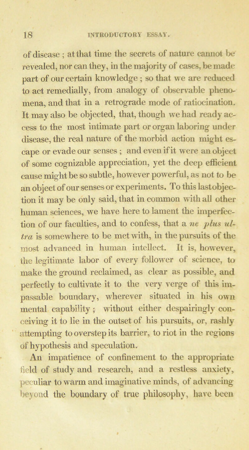 of disease ; at that time the secrets of nature camiol be revealed, nor can they, in the majority of ca.ses, be made part of our certain knowledge ; so that we are reduced to act remedially, from analogy of observable pheno- mena, and that in a retrograde mode of ratiocination. It may also be objected, that, though we had ready ac- cess to the most intimate part or organ laboring under disease, the real nature of the morbid action might es- cape or evade our senses ; and even if it were an object of some cognizable appreciation, yet the deep efficient cause might be so subtle, however powerful, as not to be an object of our senses or experiments. To this lastobjec- tion it may be only said, that in common with all other human sciences, we have here to lament the imperfec- tion of our faculties, and to confess, that a ne plus ul- tra is somewhere to be met with, m the pursuits of the most advanced in human intellect. It is, however, the legitimate labor of every follower of science, to make the ground reclaimed, as clear as possible, and perfectly to cultivate it to the very verge of this im- passable boundary, wherever situated in his own mental capability ; without either despairingly con- ceiving it to lie in the outset of his pursuits, or, rashly ‘ attempting to overstep its barrier, to riot in the regions of hypothesis and speculation. An impatience of confinement to the appropriate field of study and research, and a restless anxiety, peculiar to warm and imaginative minds, of adi ancing beyond the boundary of true philosophy, have been