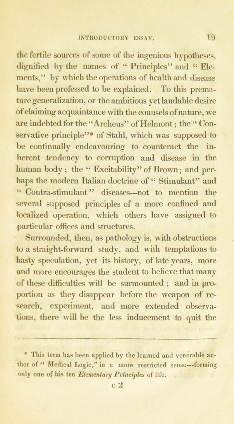 the fertile sources of some of the ingenious hypotheses, dignified by the names of “ Principles” and “ Ele- ments,” by which the operations of health and disease have been professed to be explained. To this prema- ture generalization, or the ambitious yet laudable desire of claiming acquaintance with the counsels of nature, we are indebted for the “Archeus” of Helmont; the “ Con- servative principle”* of Stahl, which was supposed to be continually endeavouring to counteract the in- herent tendency to corruption and disease in the human body ; the “ Excitability” of Brown; and per- haps the modern Italian doctrine of “ Stimulant” and “ Contra-stimulant” diseases—not to mention the several supposed principles of a more confined and localized operation, which others have assigned to particular offices and structures. Surrounded, then, as pathology is, with obstructions to a straight-forward study, and with temptations to hasty speculation, yet its history, of late years, more and more encourages the student to believe that many of these difficulties will be surmounted ; and in pro- portion as they disappear before the weapon of re- search, experiment, and more extended observa- tions, there will be the less inducement to quit the * This term has been applied by the learned and venerable au- thor of “ Medical Logic,” in a more restricted sense—forming only one of his ten Elementary Principles of life. c 2