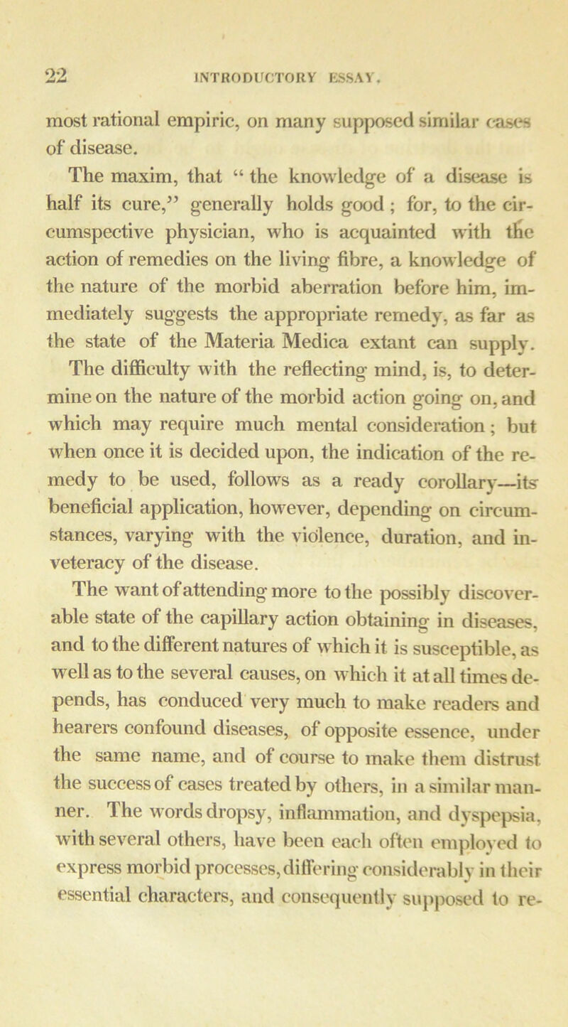 9*2 most rational empiric, on many supposed similar cases of disease. The maxim, that “ the knowledge of a disease Is half its cure,’’ generally holds good ; for, to the cir- cumspective physician, who is acquainted with tlie action of remedies on the living fibre, a knowledge of the nature of the morbid aberration before him, im- mediately suggests the appropriate remedy, as far as the state of the Materia Medica extant can supply. The difficulty with the reflecting mind, is, to deter- mine on the nature of the morbid action going on, and which may require much mental consideration; but when once it is decided upon, the indication of the re- medy to be used, follows as a ready corollary—its beneficial application, however, depending on circum- stances, varying with the violence, duration, and in- veteracy of the disease. The want of attending more to the possibly discover- able state of the capillary action obtaining in diseases, and to the different natures of which it is susceptible, as well as to the several causes, on which it at all times de- pends, has conduced very much to make readers and hearers confound diseases, of opposite essence, under the same name, and of course to make them distrust the success of cases treated by others, in a similar man- ner. The words dropsy, inflmnmation, and dyspepsia, with several others, have been each often employed to express morbid processes,diflering considerably in Iheir essential characters, and consequently suj>posed to re-