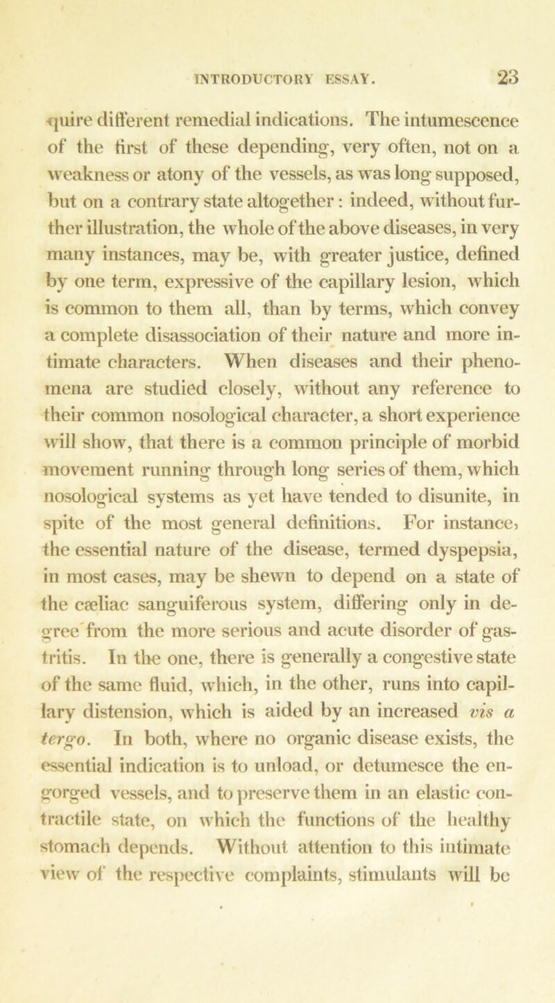 ■quire difterent remedial indications. The intumescence of the first of these depending, very often, not on a weakness or atony of the vessels, as was long supposed, but on a contrary state altogether: indeed, without fur- ther illustration, the whole of the above diseases, in very many instances, may be, with greater justice, defined by one term, expressive of the capillary lesion, which is common to them all, than by terms, which convey a complete disassociation of their nature and more in- timate characters. When diseases and their pheno- mena are studied closely, without any reference to their common nosological character, a short experience will show, that there is a common principle of morbid movement running through long series of them, which nosological systems as yet have tended to disunite, in spite of the most general definitions. For instance? the essential nature of the disease, termed dyspepsia, in most cases, may be shewn to depend on a state of the cseliac sanguiferous system, differing only in de- gree'from the more serious and acute disorder of gas- tritis. In the one, there is generally a congestive state of the same fluid, which, in the other, runs into capil- lary distension, which is aided by an increased vis a ter go. In both, where no organic disease exists, the essential indication is to unload, or detumesce the en- gorged vessels, and to j^rescrve them in an elastic con- tractile state, on which the functions of the healthy stomach depends. Without attention to this intimate view of the respective complaints, stimulants will be