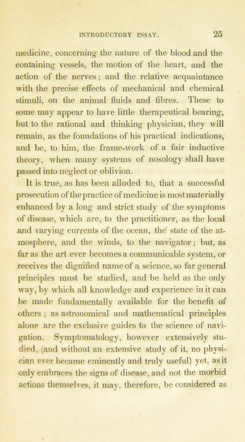 medicine, concerning the nature of the blood and the containing vessels, the motion of the heart, and the action of the nerves; and the relative acquaintance with the precise effects of mechanical and chemical stimuli, on the animal fluids and fibres. These to some may appear to have little therapeutical bearing, but to the rational and thinking physician, they will remain, as the foundations of his practical indications, and be, to him, the frame-wnrk of a fair inductive theory, when many systems of nosology shall have passed into neglect or oblivion. It is true, as has been alluded to, that a successful prosecution of the practice of medicine is most materially enhanced by a long and strict study of the symptoms of disease, which are, to the practitioner, as the local and varying currents of the ocean, the state of the at- mosphere, and the winds, to the navigator; but, as far as the art ever becomes a communicable system, or receives the dignified name of a science, so far general principles must be studied, and be held as the only w'ay, by which all knowledge and experience in it can be made fundamentally available for the benefit of others ; as astronomical and mathematical principles alone are the exclusive guides to the science of navi- gation. Symptomatology, however extensively stu- died, (and without an extensive study of it, no physi- cian ever became eminently and truly useful) yet, as it only embraces the signs of disease, and not the morbid actions themselves, it may, therefore, be considered as