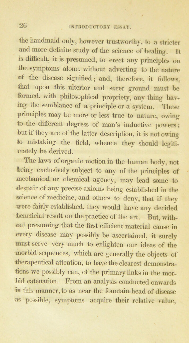 INTROniJCTOKV K.SSAV, the handmaid only, however trustworthy, to a stricter and more definite study of the scienee of healing. It is difficult, it is presumed, to erect any principles on the symptoms alone, without adverting to the nature of the disease signified; and, therefore, it follows, that upon this ulterior and surer ground must be formed, with philosophical propriety, any thing hav- ing the semblance of a principle or a system. These principles may be more or less true to nature, owing to the different degress of man’s inductive powers; but if they are of the latter description, it is not owing to mistaking the field, whence they should legiti- mately be derived. The laws of organic motion in the human body, not being exclusively subject to any of the principles of mechanical or chemical agency, may lead some to despair of any precise axioms being established in the science of medicine, and others to deny, that if they were fairly established, they would have any decided beneficial result on the practice of the art. But, with- out presuming that the first efficient material cause in every disease may possibly be ascertained, it surely must serve very much to enlighten our ideas of the morbid sequences, which are generally the objects of therapeutical attention, to have the clearest demonstra- tions w^e possibly can, of the primary links in the mor- bid catenation. From an analysis conducted onwards in this manner, to as near the founhiin-liead of disease ns possible, symptoms acquire their relative value.