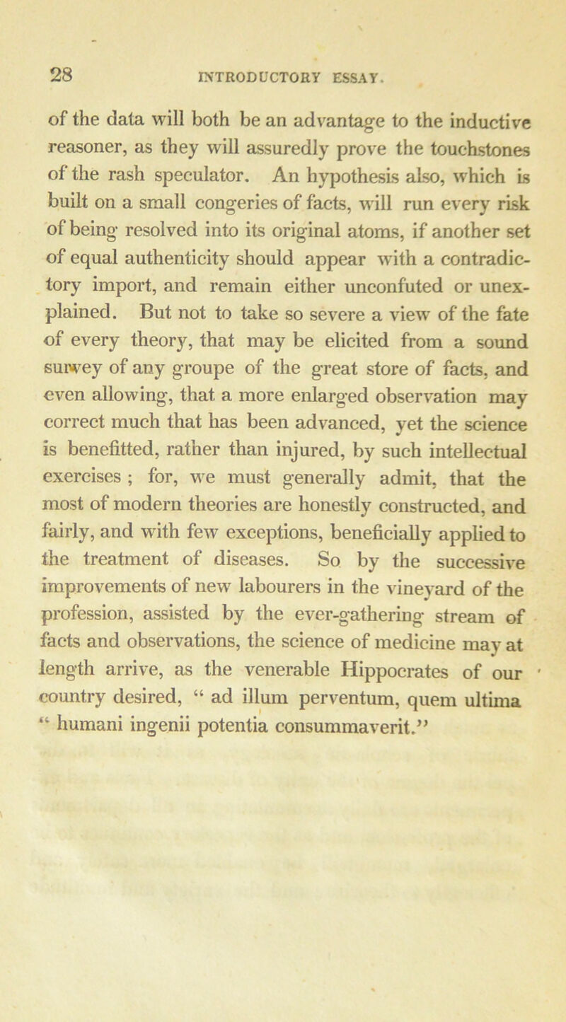 of the data will both be an advantage to the inductive reasoner, as they will assuredly prove the touchstones of the rash speculator. An hypothesis also, which is built on a small congeries of facts, will run every risk of being resolved into its original atoms, if another set of equal authenticity should appear with a contradic- tory import, and remain either unconfuted or unex- plained. But not to take so severe a view of the fate of every theory, that may be elicited from a sound survey of any groupe of the great store of facts, and even allowing, that a more enlarged observation may correct much that has been advanced, yet the science is benefitted, rather than injured, by such intellectual exercises ; for, we must generally admit, that the most of modern theories are honestly constructed, and fairly, and with few exceptions, beneficially applied to the treatment of diseases. So by the successive improvements of new labourers in the vineyard of the profession, assisted by the ever-gathering stream of facts and observations, the science of medicine may at length arrive, as the venerable Hippocrates of our ' country desired, “ ad ilium perventum, quern ultima “ humani ingenii potentia consummaverit.^’