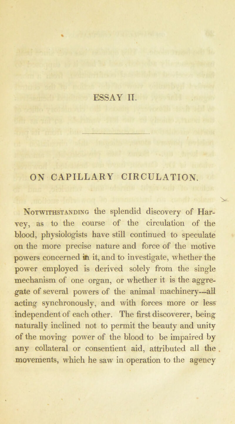 ESSAY II. ON CAPILLARY CIRCULATION. Notwithstanding the splendid discovery of Har- vey, as to the course of the circulation of the blood, physiologists have still continued to speculate on the more precise nature and force of the motive powers concerned tfi it, and to investigate, whether the power employed is derived solely from the single mechanism of one organ, or whether it is the aggre- gate of several powers of the animal machinery—all acting synchronously, and with forces more or less independent of each other. The first discoverer, being naturally inclined not to permit the beauty and unity of the moving power of the blood to be impaired by any collateral or consentient aid, attributed all the movements, which he saw in operation to the agency